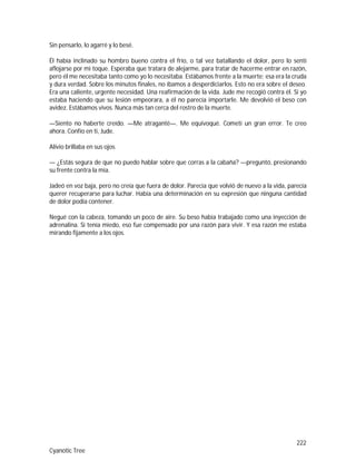 222
Cyanotic Tree
Sin pensarlo, lo agarré y lo besé.
Él había inclinado su hombro bueno contra el frío, o tal vez batallando el dolor, pero lo sentí
aflojarse por mi toque. Esperaba que tratara de alejarme, para tratar de hacerme entrar en razón,
pero él me necesitaba tanto como yo lo necesitaba. Estábamos frente a la muerte; esa era la cruda
y dura verdad. Sobre los minutos finales, no íbamos a desperdiciarlos. Esto no era sobre el deseo.
Era una caliente, urgente necesidad. Una reafirmación de la vida. Jude me recogió contra él. Si yo
estaba haciendo que su lesión empeorara, a él no parecía importarle. Me devolvió el beso con
avidez. Estábamos vivos. Nunca más tan cerca del rostro de la muerte.
—Siento no haberte creído. —Me atraganté—. Me equivoqué. Cometí un gran error. Te creo
ahora. Confío en ti, Jude.
Alivio brillaba en sus ojos.
— ¿Estás segura de que no puedo hablar sobre que corras a la cabaña? —preguntó, presionando
su frente contra la mía.
Jadeó en voz baja, pero no creía que fuera de dolor. Parecía que volvió de nuevo a la vida, parecía
querer recuperarse para luchar. Había una determinación en su expresión que ninguna cantidad
de dolor podía contener.
Negué con la cabeza, tomando un poco de aire. Su beso había trabajado como una inyección de
adrenalina. Si tenía miedo, eso fue compensado por una razón para vivir. Y esa razón me estaba
mirando fijamente a los ojos.
 