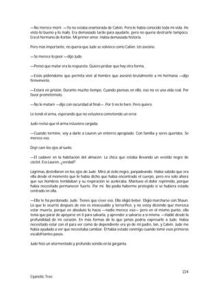224
Cyanotic Tree
—No merece morir. —Ya no estaba enamorada de Calvin. Pero le había conocido toda mi vida. He
visto lo bueno y lo malo. Era demasiado tarde para ayudarle, pero no quería destruirle tampoco.
Era el hermano de Korbie. Mi primer amor. Había demasiada historia.
Pero más importante, no quería que Jude se volviera como Calvin. Un asesino.
—Se merece lo peor —dijo Jude.
—Pensó que matar era la respuesta. Quiero probar que hay otra forma.
—Estás pidiéndome que permita vivir al hombre que asesinó brutalmente a mi hermana —dijo
firmemente.
—Estará en prisión. Durante mucho tiempo. Cuando piensas en ello, eso no es una vida real. Por
favor prométemelo.
—No le mataré —dijo con oscuridad al final—. Por ti no lo haré. Pero quiero.
Le tendí el arma, esperando que no estuviera cometiendo un error.
Jude revisó que el arma estuviera cargada.
—Cuando termine, voy a darle a Lauren un entierro apropiado. Con familia y seres queridos. Se
merece eso.
Dejé caer los ojos al suelo.
—El cadáver en la habitación del almacén. La chica que estaba llevando un vestido negro de
cóctel. Era Lauren, ¿verdad?
Lágrimas destellaron en los ojos de Jude. Miró al cielo negro, parpadeando. Había sabido que era
ella desde el momento que le había dicho que había encontrado el cuerpo, pero era solo ahora
que sus hombros temblaban y su respiración se aceleraba. Mantuvo el dolor reprimido, porque
había necesitado permanecer fuerte. Por mí. No podía haberme protegido si se hubiera estado
centrado en ella.
—Ella te ha perdonado, Jude. Tienes que creer eso. Ella eligió beber. Eligió marcharse con Shaun.
Lo que le ocurrió después de eso es inexcusable y terrorífico, y no estoy diciendo que merezca
estar muerta, porque en absoluto lo hacía —nadie merece eso— pero en el mismo punto, ella
tenía que parar de apoyarse en ti para salvarla, y aprender a salvarse a sí misma. —Hablé desde la
profundidad de mi corazón. En más formas de lo que jamás podría expresarle a Jude. Había
necesitado estar con él para ver como de dependiente era yo de mi padre, Ian, y Calvin. Jude me
había ayudado a ver que necesitaba cambiar. Él había estado conmigo cuando tomé esos primeros
escalofriantes pasos.
Jude hizo un atormentado y profundo sonido en la garganta.
 