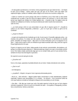 225
Cyanotic Tree
—Si solo pudiera perdonarme a mí mismo. Evitar preguntarme por qué Calvin lo hizo. —Se limpió
la nariz con la manga—. Quiero saber por qué, por qué en mi mente, tiene que haber una
explicación lógica, cuando en realidad, nada es lógico en la mente de un asesino a sangre fría.
—Calvin se resintió con Lauren porque ella entró en Stanford y él no. Pasó toda su vida siendo
conducido por su padre a que las chicas de alguna manera son inferiores, y eso le mató hasta
pensar que alguien por debajo de él había logrado más. —Cuando lo dije, me golpeó como de
endeble en realidad era el motivo. Eso hacía la violencia de Calvin mucho más inconsciente.
Jude me miró.
— ¿La mató porque entró en una universidad a la que ella ni siquiera quería ir? —Sacudió la
cabeza en una manera disgustada y dolorosa—. ¿Ese es el por qué se llevó su gorro de los
Cardinals?
— ¿A qué te refieres?
—La gorra de la pelota de los Cardinals que te dio. Era de Lauren. El amarillo salpicado arriba —no
mostaza sino pintura. Yo estaba con ella cuando ocurrió. Pintamos su dormitorio de amarillo
juntos. Amarillo con franjas negras —dijo Jude en un tono meticuloso, pero vi la angustia en sus
ojos—. Calvin tomó el gorro como un símbolo de que había triunfado sobre ella y tomó de regreso
lo que legítimamente era suyo.
El gorro ni siquiera era de Calvin. Había pasado el año anterior sosteniéndolo, aferrándome a él,
porque no estaba lista para dejarnos ir. Había pensado que el gorro era suyo, y necesitaba sentirle
cerca. Pero había estado sosteniendo algo que no era verdad. Dolía, pero en una extraña forma,
también me hacía más fácil dejarle ir para bien.
De repente la cara de Jude giró al cielo.
— ¿Escuchas eso?
Forcé a mis orejas, captando el zumbido distante de un motor. Estaba viniendo de este camino.
— ¿Qué es eso?
—Un helicóptero.
— ¿La policía? —Respiré, sin querer tener esperanza demasiado pronto.
—No lo sé. —Me enfrentó—. Alguien podría haber encontrado tu coche abandonado y haberlo
reportado. Podrían estar buscándolas a ti y a Korbie. —Se detuvo—. Pero encontraré difícil de
creer que hubieran enviado un helicóptero después de la oscuridad y en este tiempo.
—Son ellos. —Me dije que tenían que serlo. No podía soportar la idea de que no fuera alguien
viniendo a ayudarnos. Enterré la cara en el hombro de Jude—. Es la policía. O búsqueda y rescate.
Van a encontrarnos. Vamos a estar bien.
 