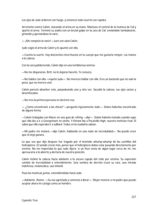 227
Cyanotic Tree
Los ojos de Jude ardieron con fuego, y entonces todo ocurrió con rapidez.
Arremetió contra Calvin, atacando el arma en su mano. Mantuvo el control de la muñeca de Cal y
apartó el arma. Terminó su asalto con un brutal golpe en la cara de Cal, enviándole tambaleante,
gritando y apretándose la nariz.
— ¡Me rompiste la nariz! —Juró con saña Calvin.
Jude cogió el arma de Calvin y le apuntó con ella.
—Cuenta tu suerte. Hay doscientos cinco huesos en tu cuerpo que me gustaría romper. Las manos
a la cabeza.
Con la cara palideciendo, Calvin dijo en una temblorosa sonrisa:
—No me dispararías. Britt, no le dejarás hacerlo. Te conozco.
—No hables con ella —espetó Jude—. No mereces hablar con ella. Eres un bastardo que no vale la
pena, que no merece vivir.
Calvin pareció absorber esto, parpadeando una y otra vez. Sacudió la cabeza, sus ojos vacíos y
desenfocados.
—No eres la primera persona en decirme eso.
— ¿Cómo encontraste a las chicas? —preguntó injustamente Jude—. Debes haberlas encontrado
de alguna forma.
—Calvin trabajaba con Macie en una guía de rafting —dije—. Debió haberla matado cuando supo
que ella iba a ir a Georgetown en otoño. Y Kimani iba a Pocatello High, nuestro instituto rival. Él
sabía que ella esperaba ir a Julliard. Todos en la ciudad lo sabían.
—Mi padre me matará —dijo Calvin, hablando en una nube de incredulidad—. No puedo creer
que el viejo ganara.
Lo que sea que dijo después fue tragado por el bramido whump-whump de las cuchillas del
helicóptero. El sonido creció más, pensé que el helicóptero debía estar pasando directamente por
encima. No me importaba lo que Jude dijera; si un foco venía de algún lugar cerca de mí, me
apresuraría a lo abierto y alertaría de nuestra posición.
Calvin inclinó la cabeza hacia adelante a la oscura cúpula del cielo por encima. Su expresión
cambió de incredulidad a entendimiento. Una sombra de derrota cruzó su cara, una mirada
indefensa, melancólica, casi infantil.
Puso las muñecas juntas, extendiéndolas hacia Jude.
—Adelante. Átame. —Su voz agrietada y comenzó a llorar—. Mejor mostrar a mi padre que puedo
aceptar ahora mi castigo como un hombre.
 