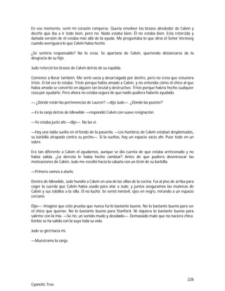 228
Cyanotic Tree
En ese momento, sentí mi corazón romperse. Quería envolver los brazos alrededor de Calvin y
decirle que iba a ir todo bien, pero no. Nada estaba bien. Él no estaba bien. Esta retorcida y
dañada versión de él estaba más allá de la ayuda. Me preguntaba lo que diría el Señor Versteeg
cuando averiguara lo que Calvin había hecho.
¿Se sentiría responsable? No lo creía. Se apartaría de Calvin, queriendo distanciarse de la
desgracia de su hijo.
Jude retorció los brazos de Calvin detrás de su espalda.
Comencé a llorar también. Me sentí vacía y desarraigada por dentro, pero no creía que estuviera
triste. O tal vez lo estaba. Triste porque había amado a Calvin, y no entendía cómo el chico al que
había amado se convirtió en alguien tan brutal y destructivo. Triste porque habría hecho cualquier
cosa por ayudarle. Pero ahora no estaba segura de que nadie pudiera haberle ayudado.
— ¿Dónde están las pertenencias de Lauren? —dijo Jude—. ¿Dónde las pusiste?
—En la zanja detrás de Idlewilde —respondió Calvin con suave resignación.
—Yo estaba justo ahí —dije—. No las vi.
—Hay una tabla suelta en el fondo de la pasarela. —Los hombros de Calvin estaban desplomados,
su barbilla atrapada contra su pecho—. Si la sueltas, hay un espacio vacío ahí. Puse todo en un
sobre.
Era tan diferente a Calvin el ayudarnos, aunque se dio cuenta de que estaba arrinconado y no
había salida. ¿La derrota le había hecho cambiar? Antes de que pudiera desenroscar las
motivaciones de Calvin, Jude me escoltó hacia la cabaña con un tirón de su barbilla.
—Primero vamos a atarle.
Dentro de Idlewilde, Jude hundió a Calvin en una de las sillas de la cocina. Fui al piso de arriba para
coger la cuerda que Calvin había usado para atar a Jude, y juntos aseguramos las muñecas de
Calvin y sus tobillos a la silla. Él no luchó. Se sentó inmóvil, ojos en negro, mirando a un espacio
cercano.
Dijo—: Imagino que esto prueba que nunca fui lo bastante bueno. No lo bastante bueno para ser
el chico que querías. No lo bastante bueno para Stanford. Ni siquiera lo bastante bueno para
salirme con la mía. —Se rió, un sonido mudo y desolado—. Demasiado malo que no naciera chica.
Korbie se ha salido con la suya toda su vida.
Jude se giró hacia mí.
—Muéstrame la zanja.
 