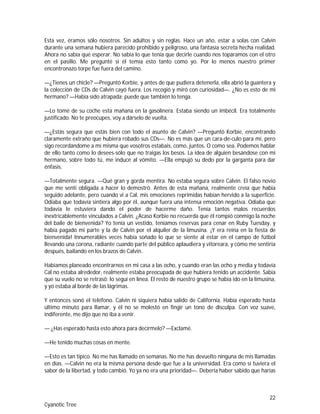 22
Cyanotic Tree
Esta vez, éramos sólo nosotros. Sin adultos y sin reglas. Hace un año, estar a solas con Calvin
durante una semana hubiera parecido prohibido y peligroso, una fantasía secreta hecha realidad.
Ahora no sabía qué esperar. No sabía lo que tenía que decirle cuando nos topáramos con el otro
en el pasillo. Me pregunté si él temía esto tanto como yo. Por lo menos nuestro primer
encontronazo torpe fue fuera del camino.
—¿Tienes un chicle? —Preguntó Korbie, y antes de que pudiera detenerla, ella abrió la guantera y
la colección de CDs de Calvin cayó fuera. Los recogió y miró con curiosidad—. ¿No es esto de mi
hermano? —Había sido atrapada; puede que también lo tenga.
—Lo tomé de su coche esta mañana en la gasolinera. Estaba siendo un imbécil. Era totalmente
justificado. No te preocupes, voy a dárselo de vuelta.
—¿Estás segura que estás bien con todo el asunto de Calvin? —Preguntó Korbie, encontrando
claramente extraño que hubiera robado sus CDs—. No es más que un cara-de-culo para mí, pero
sigo recordándome a mí misma que vosotros estabais, como, juntos. O como sea. Podemos hablar
de ello tanto como lo desees-sólo que no traigas los besos. La idea de alguien besándose con mi
hermano, sobre todo tú, me induce al vómito. —Ella empujó su dedo por la garganta para dar
énfasis.
—Totalmente segura. —Qué gran y gorda mentira. No estaba segura sobre Calvin. El falso novio
que me sentí obligada a hacer lo demostró. Antes de esta mañana, realmente creía que había
seguido adelante, pero cuando vi a Cal, mis emociones reprimidas habían hervido a la superficie.
Odiaba que todavía sintiera algo por él, aunque fuera una intensa emoción negativa. Odiaba que
todavía le estuviera dando el poder de hacerme daño. Tenía tantos malos recuerdos
inextricablemente vinculados a Calvin. ¿Acaso Korbie no recuerda que él rompió conmigo la noche
del baile de bienvenida? Yo tenía un vestido, teníamos reservas para cenar en Ruby Tuesday, y
había pagado mi parte y la de Calvin por el alquiler de la limusina. ¡Y era reina en la fiesta de
bienvenida! Innumerables veces había soñado lo que se siente al estar en el campo de fútbol
llevando una corona, radiante cuando parte del público aplaudiera y vitoreara, y cómo me sentiría
después, bailando en los brazos de Calvin.
Habíamos planeado encontrarnos en mi casa a las ocho, y cuando eran las ocho y media y todavía
Cal no estaba alrededor, realmente estaba preocupada de que hubiera tenido un accidente. Sabía
que su vuelo no se retrasó; lo seguí en línea. El resto de nuestro grupo se había ido en la limusina,
y yo estaba al borde de las lágrimas.
Y entonces sonó el teléfono. Calvin ni siquiera había salido de California. Había esperado hasta
último minuto para llamar, y él no se molestó en fingir un tono de disculpa. Con voz suave,
indiferente, me dijo que no iba a venir.
— ¿Has esperado hasta esto ahora para decírmelo? —Exclamé.
—He tenido muchas cosas en mente.
—Esto es tan típico. No me has llamado en semanas. No me has devuelto ninguna de mis llamadas
en días. —Calvin no era la misma persona desde que fue a la universidad. Era como si tuviera el
sabor de la libertad, y todo cambió. Yo ya no era una prioridad—. Debería haber sabido que harías
 