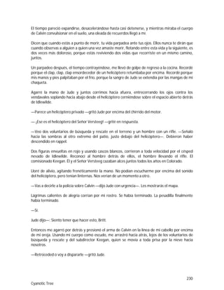 230
Cyanotic Tree
El tiempo pareció expandirse, desacelerándose hasta casi detenerse, y mientras miraba el cuerpo
de Calvin convulsionar en el suelo, una oleada de recuerdos llegó a mí.
Dicen que cuando estás a punto de morir, tu vida parpadea ante tus ojos. Ellos nunca te dirán que
cuando observas a alguien a quien una vez amaste morir, flotando entre esta vida y la siguiente, es
dos veces más doloroso, porque estás reviviendo dos vidas que recorriste en un mismo camino,
juntos.
Un parpadeo después, el tiempo contrayéndose, me llevó de golpe de regreso a la cocina. Recordé
porque el clap, clap, clap ensordecedor de un helicóptero retumbaba por encima. Recordé porque
mis manos y pies palpitaban por el frío, porque la sangre de Jude se extendía por las mangas de mi
chaqueta.
Agarré la mano de Jude y juntos corrimos hacia afuera, entrecerrando los ojos contra los
vendavales soplando hacia abajo desde el helicóptero cerniéndose sobre el espacio abierto detrás
de Idlewilde.
—Parece un helicóptero privado —gritó Jude por encima del chirrido del motor.
— ¡Ese es el helicóptero del Señor Versteeg! —grité en respuesta.
—Veo dos voluntarios de búsqueda y rescate en el terreno y un hombre con un rifle. —Señaló
hacia las sombras al otro extremo del patio, justo debajo del helicóptero—. Debieron haber
descendido en rappel.
Dos figuras envueltas en rojo y usando cascos blancos, corrieron a toda velocidad por el césped
nevado de Idlewilde. Reconocí al hombre detrás de ellos, el hombre llevando el rifle. El
comisionado Keegan. Él y el Señor Versteeg cazaban alces juntos todos los años en Colorado.
Lloré de alivio, agitando frenéticamente la mano. No podían escucharme por encima del sonido
del helicóptero, pero tenían linternas. Nos verían de un momento a otro.
—Vas a decirle a la policía sobre Calvin —dijo Jude con urgencia—. Les mostrarás el mapa.
Lágrimas calientes de alegría corrían por mi rostro. Se había terminado. La pesadilla finalmente
había terminado.
—Sí.
Jude dijo—: Siento tener que hacer esto, Britt.
Entonces me agarró por detrás y presionó el arma de Calvin en la línea de mi cabello por encima
de mi oreja. Usando mi cuerpo como escudo, me arrastró hacia atrás, lejos de los voluntarios de
búsqueda y rescate y del subdirector Keegan, quien se movía a toda prisa por la nieve hacia
nosotros.
—Retroceded o voy a dispararle —gritó Jude.
 