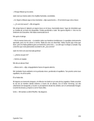 232
Cyanotic Tree
—Porque Mason ya no existe.
Jude rozó sus manos sobre mis mejillas húmedas, secándolas.
—Sí. Dejaré a Mason aquí en las montañas —dijo suavemente—. Él terminó lo que vino a hacer.
— ¿Te veré de nuevo? —Me atraganté.
Me atrajo hacia él. Aplastó un áspero beso en mi boca, haciéndolo durar. Supe de inmediato que
se trataba de un beso de despedida. Estaba perdiendo a Jude. No quería dejarlo ir. Esto no era
Síndrome de Estocolmo. Me había enamorado de él.
Me quité el abrigo.
—Por lo menos toma esto. —Lo deslicé sobre sus hombros temblorosos. Le quedaba cómicamente
apretado, pero no me atreví a reírme. Nada de esto era divertido. Había mucho que tenía que
decir, pero no había palabras para un momento como éste—. Les diré que te diriges a Canadá. Voy
a decirles que estás planeando esconderte ahí. ¿Eso servirá?
Jude me miró con una marcada gratitud.
— ¿Harías eso por mí?
—Somos un equipo.
Me dio un abrazo final.
—Ahora corre —dijo, empujándome hacia el espacio abierto.
Me tambaleé hacia adelante en la profunda nieve, perdiendo el equilibrio. Tan pronto como tuve
equilibrio, me di la vuelta.
Él se había ido.
Ni siquiera un momento después, el reflector me bañó en un cono de luz cegadora. Podía escuchar
la voz de un hombre dando órdenes a través de un altavoz. Era el Señor Versteeg. Los dos
voluntarios de búsqueda y rescate se precipitaron desde los árboles con el comisionado Keegan.
Levanté los brazos y empecé a correr hacia ellos.
Grité—: Mi nombre es Britt Pheiffer. No disparen.
 