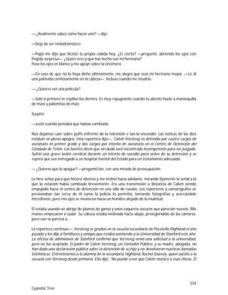 234
Cyanotic Tree
— ¿Realmente sabes cómo hacer uno? —dijo.
—Deja de ser melodramático.
—Papá me dijo que hiciste tu propia colada hoy. ¿Es cierto? —preguntó, abriendo los ojos con
fingida sorpresa—. ¿Quién eres y que has hecho con mi hermana?
Puse los ojos en blanco y me apoyé sobre la encimera.
—En caso de que no lo haya dicho últimamente, me alegra que seas mi hermano mayor. —Le di
una palmada cariñosamente en la cabeza—. Incluso cuando me insultas.
— ¿Quieres ver una película?
—Sólo si primero te cepillas los dientes. Es muy repugnante cuando tu aliento huele a mantequilla
de maní y palomitas de maíz.
Suspiró.
—Justo cuando pensaba que habías cambiado.
Nos dejamos caer sobre puffs enfrente de la televisión e Ian la encendió. Las noticas de las diez
estaban en pleno apogeo. Una reportera dijo—: Calvin Versteeg es detenido por cuatro cargos de
asesinato en primer grado y dos cargos por intento de asesinato en el Centro de Detención del
Condado de Teton. Las fuentes dicen que sin duda será encontrado incompetente para ser juzgado.
Sufrió una grave lesión cerebral durante un intento de suicidio poco antes de su detención y se
espera que sea entregado a un hospital mental del Estado para un tratamiento adecuado.
— ¿Quieres que lo apague? —preguntó Ian, con una mirada de preocupación.
Le hice señas para que hiciera silencio y me incliné hacia adelante, mirando fijamente la señal a la
que la estación había cambiado brevemente. Era una transmisión a distancia de Calvin siendo
empujado hacia el centro de detención en una silla de ruedas. Los reporteros y camarógrafos se
presionaban tan cerca de él como la policía lo permitía, tomando fotografías y acercándole
micrófonos, pero mis ojos se movieron hacia un hombre alejado de la multitud.
Él estaba usando un abrigo de plumas de ganso y unos vaqueros oscuros que parecían nuevos. Mis
manos empezaron a sudar. Su cabeza estaba inclinada hacia abajo, protegiéndolo de las cámaras,
pero casi se parecía a…
La reportera continuó—: Versteeg se graduó en la escuela secundaria de Pocatello Highland el año
pasado y les dijo a familiares y amigos que estaba asistiendo a la Universidad de Stanford este año.
La oficina de admisiones de Stanford confirmó que Versteeg envió una solicitud a la universidad,
pero no fue aceptado. El padre de Calvin Versteeg, un Contador Público, y su madre, abogada, no
han dado una declaración pública sobre la detención de su hijo y no devolvieron nuestras llamadas
telefónicas. Entrevistamos a la alumna de la secundaria Highland, Rachel Snavely, quien asistió a la
escuela con Versteeg desde primaria. Ella dijo, “No puedo creer que Calvin matara a esas chicas. Él
 