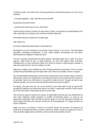 235
Cyanotic Tree
no heriría a nadie. Era un gran chico. El verano pasado fui a una fiesta de piscina en su casa. Era un
caballero.”
—Ya puedes apagarlo, —dije, subiendo mis pies aturdida.
Ian presionó el control remoto.
—Lamento que tuvieras que ver eso. ¿Estás bien?
Caminé hacia la ventana. Presioné mi mano sobre el vidrio, escrutando la oscuridad lúgubre de la
calle, esperando ver una figura en las sombras mirándome fijamente.
No lo había visto pero estaba fuera en algún lugar.
Jude estaba vivo.
Esa noche estaba demasiado caliente o demasiado fría.
Me desperté a las seis enredada en mis mantas. Dejé de dormir, y fui a correr. Tenía demasiada
adrenalina, demasiada preocupación. El cielo estaba nublado, amenazando con más lluvia.
Misteriosamente reflejaba mi estado de ánimo.
Corrí por el parque, bombeando mis brazos deprisa, intentando dejar atrás a Jude. Él no iba a
regresar. Había hecho lo que se había propuesto. Su vida como Mason había terminado.
Probablemente en estos momentos estaba en un avión de regreso a California para reanudar su
vida como Jude Van Sant. Yo ya no estaba en su vida.
Sabía que era ilógico estar enfadada con Jude. Él había mantenido sus promesas. Pero mi corazón
estaba en las profundidades para ser lógica sobre Jude. Ahora lo necesitaba. Éramos un equipo.
Me sentí defraudada sabiendo que nunca iríamos conduciendo con las ventanas abajo, cantando a
todo pulmón. Nunca nos escaparíamos a una película nocturna y nos tomaríamos de las manos en
la oscuridad. Nunca nos meteríamos en una pelea de bolas de nieve. Después de todo lo que
habíamos pasado, ¿no merecía conocerlo también durante los buenos tiempos?
Era injusto. ¿Por qué tenía que irse en sus términos? ¿Qué había sobre lo que yo quería? Me
arranqué los audífonos con rabia de los oídos y me incliné, recuperando el aliento. No iba a llorar
por él. No sentía nada. Estaba segura de que no sentía nada.
Una vez que fui capaz de sacarlo de mi cabeza, me había dado cuenta de que esos sentimientos no
eran reales. Habíamos estado atrapados en terribles circunstancias juntos, y a causa de esa
experiencia compartida, había formado un potente apego a él. Uno de estos días recordaría esa
noche debajo del árbol y me reiría por pensar que me preocupaba por él. Si elegía recordar esa
noche en absoluto.
Doblé una curva, y un hombre se metió en mi camino. Detuve mi recorrido. Era temprano, las
sombras de la mañana borrando el sendero cubierto de árboles. Usaba una chaqueta de cuero y
tenía una bolsa colgada sobre un hombro, como si estuviera por abordar un avión.
 