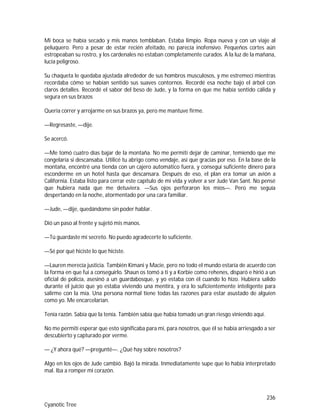 236
Cyanotic Tree
Mi boca se había secado y mis manos temblaban. Estaba limpio. Ropa nueva y con un viaje al
peluquero. Pero a pesar de estar recién afeitado, no parecía inofensivo. Pequeños cortes aún
estropeaban su rostro, y los cardenales no estaban completamente curados. A la luz de la mañana,
lucía peligroso.
Su chaqueta le quedaba ajustada alrededor de sus hombros musculosos, y me estremecí mientras
recordaba cómo se habían sentido sus suaves contornos. Recordé esa noche bajo el árbol con
claros detalles. Recordé el sabor del beso de Jude, y la forma en que me había sentido cálida y
segura en sus brazos
Quería correr y arrojarme en sus brazos ya, pero me mantuve firme.
—Regresaste, —dije.
Se acercó.
—Me tomó cuatro días bajar de la montaña. No me permití dejar de caminar, temiendo que me
congelaría si descansaba. Utilicé tu abrigo como vendaje, así que gracias por eso. En la base de la
montaña, encontré una tienda con un cajero automático fuera, y conseguí suficiente dinero para
esconderme en un hotel hasta que descansara. Después de eso, el plan era tomar un avión a
California. Estaba listo para cerrar este capítulo de mi vida y volver a ser Jude Van Sant. No pensé
que hubiera nada que me detuviera. —Sus ojos perforaron los míos—. Pero me seguía
despertando en la noche, atormentado por una cara familiar.
—Jude, —dije, quedándome sin poder hablar.
Dió un paso al frente y sujetó mis manos.
—Tú guardaste mi secreto. No puedo agradecerte lo suficiente.
—Sé por qué hiciste lo que hiciste.
—Lauren merecía justicia. También Kimani y Macie, pero no todo el mundo estaría de acuerdo con
la forma en que fui a conseguirlo. Shaun os tomó a ti y a Korbie como rehenes, disparó e hirió a un
oficial de policía, asesinó a un guardabosque, y yo estaba con él cuando lo hizo. Hubiera salido
durante el juicio que yo estaba viviendo una mentira, y era lo suficientemente inteligente para
salirme con la mía. Una persona normal tiene todas las razones para estar asustado de alguien
como yo. Me encarcelarían.
Tenía razón. Sabía que la tenía. También sabía que había tomado un gran riesgo viniendo aquí.
No me permití esperar que esto significaba para mí, para nosotros, que él se había arriesgado a ser
descubierto y capturado por verme.
— ¿Y ahora qué? —pregunté—. ¿Qué hay sobre nosotros?
Algo en los ojos de Jude cambió. Bajó la mirada. Inmediatamente supe que lo había interpretado
mal. Iba a romper mi corazón.
 