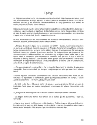 238
Cyanotic Tree
Epílogo
— ¡Viaje por carretera! —Caz, mi compañera de la universidad, chilló. Bombeó los brazos en el
aire, la brisa caliente de mayo agitando su inflado pelo rojo alrededor de su cara. Caz era de
Brisbane, Australia, y me recordaba a Nicole Kidman en esa vieja película de BMX Bandits. El
mismo pelo caniche, mismo acento adorable.
Habíamos terminado nuestro primer año en la Universidad Pierce en Woodland Hills, California, y
estábamos experimentando el significado de libertad de primera mano. Había vendido mis libros
de texto de vuelta, volví a revisar la limpieza de mi apartamento comprobándolo, e hice mi camino
a la puerta en mi último final. ¡Por fin, honores en química!
Mi lista actualizada sobre las preocupaciones del mundo se había reducido a una cosa: tener
diversión, diversión, diversión en el caliente sol de California.
— ¿Ninguna de vosotras alguna vez ha conducido por la PCH? —Juanita, nuestra otra compañera
de cuarto, preguntó desde el asiento trasero de mi Wrangler. Tenía la nariz en su iPhone, enviando
furiosa mensajes de texto a su nuevo novio, Adolph. Creo que él fue su primero. Caz y yo apenas
habíamos convencido a Juanita de venir con nosotras. Ella tenía miedo de que después de dos
semanas separados, Adolph cambiaría sus pensamientos y la dejaría. Podría hablar todo lo que
quería sobre la inseguridad y la independencia femenina, pero yo sabía lo que se sentía el
encontrar el amor y perderlo—. Sólo decidme dónde queréis parar en el camino, y voy a daros
información de importancia histórica o social para cada hito o destino. Está el Castillo Hearst,
Zuma Beach, la Capilla de los Caminantes…
— ¡No queremos parar! —exclamó Caz—. Ese es el punto. Queremos ir lo más lejos de aquí como
sea posible. ¡Queremos conducir por siempre! —dejó escapar un grito que sonó como ¡wheee-
hooo!
—Hemos alquilado una cabaña obscenamente cara cerca de Van Damme State Beach por dos
semanas, y el depósito no es reembolsable, por lo que no puedes conducir por siempre, —señaló
Juanita prácticamente—. De nuevo, ¿de quién fue la idea?
—De Britt, —dijo Caz—. Ella es de Idaho y la playa es un gran problema. Córtale un poco de
inactividad. Suele pasar sus veranos compitiendo en concursos de patatas –lanzándolas en la
granja.
— ¿Y la gente de Brisbane pasan sus vacaciones haciendo tiempo excavando? —bromeé.
—Los Bogans tienen una manera más familiar con la cultura que los pueblerinos, —dijo Caz,
sonriendo.
—Hay un gran acuario en Monterrey, —dijo Juanita—. Podríamos parar allí para el almuerzo.
Probablemente lo aprecies, Britt. Aunque lo más probable es que sea demasiado académico para
ciertos gustos personales. Dios no quiera que en realidad aprendamos algo.
 