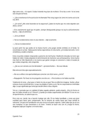 23
Cyanotic Tree
algo como esto, —le espeté. Estaba tratando muy duro de no llorar. Él no iba a venir. Yo no tenía
una cita para la fiesta.
— ¿Vas a monitorear la frecuencia de mis llamadas? No estoy seguro de cómo me siento acerca de
eso, Britt.
— ¿En serio? ¿Me estás haciendo ser la asquerosa? ¿Sabes lo mucho que me estás dejando caer
ahora, cierto?
—Eres exactamente igual que mi padre, siempre lloriqueando porque no soy lo suficientemente
bueno, —dijo a la defensiva.
— ¡Eres un idiota!
—Tal vez no deberíamos estar en una relación, —dijo secamente.
— ¡Tal vez no deberíamos!
La peor parte fue que podía oír la música fuerte y los juegos siendo emitidos en el fondo. Se
encontraba en un bar. Había puesto tantas expectativas en esta noche, y él estaba borracho. Cerré
el teléfono y estallé en llantos.
Estos recuerdos estaban empezando a ponerme de mal humor. Realmente deseaba no tener que
hablar de Calvin. Estaba alejando mi determinación de mantener una actitud positiva. Sería mucho
más fácil ser feliz falsamente si no tuviera que gastar energía en convencer a todo el mundo de
que estaba estupenda, sólo estupenda.
— ¿No va a ser extraño con él al alrededor? —presionó Korbie—. No seas ridícula.
Ella entrecerró los ojos especulativamente.
—No vas a utilizar esta oportunidad para conectar con él de nuevo, ¿cierto?
—Repugnante. Por favor no me preguntes eso otra vez. —Pero la idea se me había ocurrido.
Totalmente lo tenía. ¿Qué pasa si Calvin me da un pase? No era difícil de imaginar. Korbie y Bear
estarían el uno encima del otro. Lo que nos dejaba a Calvin y a mí. No me sorprendería si intentaba
algo. Lo que significaba que tenía que decidir ahora si iba a dejarlo.
Tal vez, si pensaba que en realidad él había seguido adelante, podría dejarlo. ¿Pero la forma en
que me había mirado en el 7-Eleven? ¿Cuando yo estaba coqueteando con Mason? Si eso no era
arrepentimiento, no sabía lo que era.
Pero esta vez, decidí, iba a hacerle trabajar por ello. Él me había humillado, y tenía una gran
cantidad para hacer para compensarlo. No lo tomaría de vuelta hasta que haya sufrido lo
suficiente. Un poco de humillación con una cereza en la parte superior. Calvin sabía que yo no era
una tramposa, lo que funcionaría a mi favor. Tendría un buen rato con él y luego lo tiraría,
alegando culpa por engañar a mi novio falso.
 