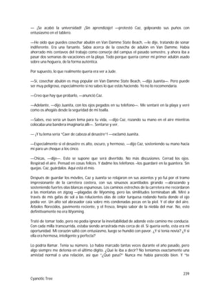 239
Cyanotic Tree
— ¡Se acabó la universidad! ¡Sin aprendizaje! —protestó Caz, golpeando sus puños con
entusiasmo en el tablero.
—He oído que puedes cosechar abulón en Van Damme State Beach, —le dije, tratando de sonar
indiferente. Era una farsante. Sabía acerca de la cosecha de adulón en Van Damme. Había
ahorrado mis centavos del trabajo como conserje del campus el pasado semestre, y ahora iba a
pasar dos semanas de vacaciones en la playa. Todo porque quería comer mi primer adulón asado
sobre una hoguera, de la forma auténtica.
Por supuesto, lo que realmente quería era ver a Jude.
—Sí, cosechar abulón es muy popular en Van Damme State Beach, —dijo Juanita—. Pero puede
ser muy peligroso, especialmente si no sabes lo que estás haciendo. Yo no lo recomendaría.
—Creo que hay que probarlo, —anunció Caz.
—Adelante, —dijo Juanita, con los ojos pegados en su teléfono—. Me sentaré en la playa y veré
como os ahogáis desde la seguridad de mi toalla.
—Sabes, eso sería un buen lema para tu vida, —dijo Caz, rozando su mano en el aire mientras
colocaba una bandera imaginaria allí—. Sentarse y ver.
— ¡Y tu lema sería “Caer de cabeza al desastre”! —exclamó Juanita.
—Especialmente si el desastre es alto, oscuro, y hermoso, —dijo Caz, sosteniendo su mano hacia
mí para un choque a los cinco.
—Chicas, —dije—. Esto se supone que será divertido. No más discusiones. Cerrad los ojos.
Respirad el aire. Pensad en cosas felices. Y dadme los teléfonos –los guardaré en la guantera. Sin
quejas. Caz, guárdalos. Aquí está el mío.
Después de guardar los móviles, Caz y Juanita se relajaron en sus asientos y yo fui por el tramo
impresionante de la carretera costera, con sus sinuosos acantilados girando —abrazando y
sosteniendo fuertes olas blancas espumosas. Los caminos estrechos de la carretera me recordaron
a las montañas en zigzag —plagadas de Wyoming, pero las similitudes terminaban allí. Miré a
través de mis gafas de sol a las relucientes olas de color turquesa rodando hasta donde el ojo
podía ver. Un alto sol abrasador caía sobre mis condenadas pecas en la piel. Y el olor del aire.
Árboles florecidos, pavimento reciente, y el fresco, limpio sabor de la niebla del mar. No, esto
definitivamente no era Wyoming.
Traté de tomar todo, pero no podía ignorar la inevitabilidad de adonde este camino me conducía.
Con cada milla transcurrida, estaba siendo arrastrada más cerca de él. Si quería verlo, esta era mi
oportunidad. Mi corazón saltó con entusiasmo, luego se hundió con pavor. ¿Y si tenía novia? ¿Y si
ella era hermosa, inteligente y perfecta?
Lo podría llamar. Tenía su número. Lo había marcado tantas veces durante el año pasado, pero
algo siempre me detenía en el último dígito. ¿Qué le iba a decir? No teníamos exactamente una
amistad normal o una relación, así que “¿Qué pasa?” Nunca me había parecido bien. Y “te
 