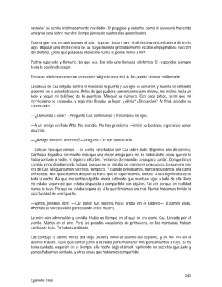 240
Cyanotic Tree
extraño” se sentía incómodamente revelador. O pegajoso y extraño, como si estuviera haciendo
una gran cosa sobre nuestro tiempo juntos de cuatro días garantizados.
Quería que nos encontráramos al azar, supuse. Justo como si el destino nos estuviera diciendo
algo. Alquilar una choza cerca de su playa favorita probablemente estaba empujando la elección
del destino, ¿pero qué pasaba si el destino nunca lo ponía frente a mí?
Podría superarlo y llamarlo. Lo que sea. Era sólo una llamada telefónica. Si respondía, siempre
tenía la opción de colgar.
Tenía un teléfono nuevo con un nuevo código de área de L.A. No podría rastrear mi llamada.
La cabeza de Caz colgaba contra el marco de la puerta y sus ojos se cerraron, y Juanita se extendió
a dormir en el asiento trasero. Antes de que pudiera convencerme a mí misma, me incliné hacia un
lado y saqué mi teléfono de la guantera. Marqué su número. Con cada pitido, sentí que mi
nerviosismo se escapaba, y algo más llenaba su lugar. ¿Alivio? ¿Decepción? Al final, atendió su
contestador.
— ¿Llamando a casa? —Preguntó Caz, bostezando y frotándose los ojos.
—A un amigo en Palo Alto. No atendió. No hay problema —imité su bostezo, esperando sonar
aburrida.
— ¿Amigo o interés amoroso? —preguntó Caz con perspicacia.
—Solo un tipo que conocí. —Se sentía raro hablar con Caz sobre Jude. El primer año de carrera,
Caz había llegado a ser mucho más que una mejor amiga para mí. Le había dicho cosas que no le
había contado a nadie, ni siquiera a Korbie. Teníamos demasiadas cosas para contar. Compartimos
comida y nos dividíamos la factura, porque no se trataba de mantener una cuenta. Lo que era mío
era de Caz. No guardamos secretos, tampoco. Y cuando peleábamos, nunca nos íbamos a la cama
enfadadas. Nos quedábamos despiertas hasta que lo superábamos, incluso si eso significaba estar
toda la noche. Así que me sentía culpable ahora, sabiendo que mantuve lejos a Jude de ella. Pero
no estaba segura de que estaba dispuesta a compartirlo con alguien. Tal vez porque en realidad
nunca lo tuve. Porque no estaba segura de si lo que teníamos era real. Nunca habíamos tenido la
oportunidad de averiguarlo.
—Somos jóvenes, Britt —Caz pateó sus talones hacia arriba en el tablero—. Estamos vivas.
Ahórrate el ser cautelosa para cuando estés muerta.
La mire con admiración y envidia. Hubo un tiempo en el que yo era como Caz. Llevada por el
viento. Manos en el aire. Pero las pasadas vacaciones de primavera, en las montañas, habían
cambiado todo. Yo había cambiado.
Caz condujo la última mitad del viaje. Juanita tomó el asiento del copiloto, y yo me tiré en el
asiento trasero. Tuve que cantar junto a la radio para mantener mis pensamientos a raya. Si no
tenía cuidado, vagarían en el tiempo, a la noche bajo el árbol, repitiendo los secretos que Jude y
yo nos habíamos contado, y otras cosas que habíamos compartido.
 