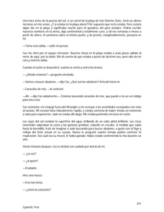 241
Cyanotic Tree
Una hora antes de la puesta del sol, vi un cartel de la playa de Van Damme State. Sentí un aleteo
nervioso en mis venas. ¿Y si estaba en la playa ahora? Por supuesto que no lo estaba. Pero estaría
algún día en la playa y significaba mucho para él quedarse ahí para siempre. Podría escribir
nuestros nombres en la arena, algo sentimental y totalmente cursi, y tal vez semanas o meses a
partir de ahora, él caminaría sobre el mismo punto, y de pronto, inexplicablemente, pensaría en
mí.
—Toma esta salida, —solté sin pensar.
Caz me miró por el espejo retrovisor. Nuestra choza en la playa estaba a unas pocas salidas al
norte de aquí, por la bahía. Me di cuenta de que estaba a punto de decirme eso, pero ella vio mi
cara y tomó la salida.
Cuando el coche se desaceleró, Juanita se sentó y estiró los brazos.
— ¿Dónde estamos? —preguntó atontada.
—Vamos a buscar abulones, —dijo Caz. ¿Qué son los abulones? Articuló hacia mí.
—Caracoles de mar, —le contesté.
—Ah, —dijo Caz sabiamente—. Estamos buscando caracoles de mar, que puede o no ser un código
para otra cosa.
Caz estacionó, me empujé fuera del Wrangler y me acerqué a los acantilados escarpados con vista
al océano. Mi corazón latía ridículamente rápido, y estaba contenta de haber tenido un momento
a solas para reponerme. Jude no estaba allí abajo. Me estaba poniendo nerviosa sin razón.
Los rayos del sol rozaban la superficie del agua, brillando de un color plata brillante. Las rocas
sostenidas salpicaban la costa y las gaviotas gritaban, volando en círculos. A medida que subía
hasta la bovedilla, traté de imaginar a Jude buceando para buscar abulones, a gusto con el flujo y
reflujo del tirón actual en su cuerpo. Nunca le pregunté cuánto tiempo podría contener la
respiración. Sea cual sea su récord, le había ganado. Había estado conteniendo la mía durante un
año.
Varios minutos después, Caz se deslizó con cuidado por detrás de mí.
— ¿Lo ves?
— ¿A quién?
—El adulón.
Hice una mueca.
—Eres tan tonta.
— ¿Cómo lo conociste?
 