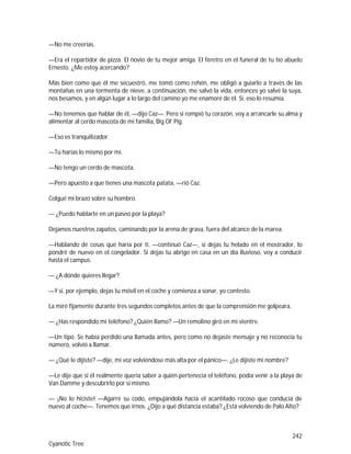 242
Cyanotic Tree
—No me creerías.
—Era el repartidor de pizza. El novio de tu mejor amiga. El féretro en el funeral de tu tío abuelo
Ernesto. ¿Me estoy acercando?
Más bien como que él me secuestró, me tomó como rehén, me obligó a guiarlo a través de las
montañas en una tormenta de nieve, a continuación, me salvó la vida, entonces yo salvé la suya,
nos besamos, y en algún lugar a lo largo del camino yo me enamoré de él. Sí, eso lo resumía.
—No tenemos que hablar de él, —dijo Caz—. Pero si rompió tu corazón, voy a arrancarle su alma y
alimentar al cerdo mascota de mi familia, Big Ol' Pig.
—Eso es tranquilizador.
—Tú harías lo mismo por mí.
—No tengo un cerdo de mascota.
—Pero apuesto a que tienes una mascota patata, —rió Caz.
Colgué mi brazo sobre su hombro.
— ¿Puedo hablarte en un paseo por la playa?
Dejamos nuestros zapatos, caminando por la arena de grava, fuera del alcance de la marea.
—Hablando de cosas que haría por ti, —continuó Caz—, si dejas tu helado en el mostrador, lo
pondré de nuevo en el congelador. Si dejas tu abrigo en casa en un día lluvioso, voy a conducir
hasta el campus.
— ¿A dónde quieres llegar?
—Y si, por ejemplo, dejas tu móvil en el coche y comienza a sonar, yo contesto.
La miré fijamente durante tres segundos completos antes de que la comprensión me golpeara.
— ¿Has respondido mi teléfono? ¿Quién llamo? —Un remolino giró en mi vientre.
—Un tipo. Se había perdido una llamada antes, pero como no dejaste mensaje y no reconocía tu
número, volvió a llamar.
— ¿Qué le dijiste? —dije, mi voz volviéndose más alta por el pánico—. ¿Le dijiste mi nombre?
—Le dije que si él realmente quería saber a quién pertenecía el teléfono, podía venir a la playa de
Van Damme y descubrirlo por sí mismo.
— ¡No lo hiciste! —Agarré su codo, empujándola hacia el acantilado rocoso que conducía de
nuevo al coche—. Tenemos que irnos. ¿Dijo a qué distancia estaba? ¿Está volviendo de Palo Alto?
 