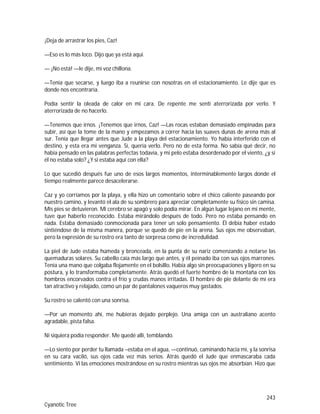 243
Cyanotic Tree
¡Deja de arrastrar los pies, Caz!
—Eso es lo más loco. Dijo que ya está aquí.
— ¡No está! —le dije, mi voz chillona.
—Tenía que secarse, y luego iba a reunirse con nosotras en el estacionamiento. Le dije que es
donde nos encontraría.
Podía sentir la oleada de calor en mi cara. De repente me sentí aterrorizada por verlo. Y
aterrorizada de no hacerlo.
—Tenemos que irnos. ¡Tenemos que irnos, Caz! —Las rocas estaban demasiado empinadas para
subir, así que la tome de la mano y empezamos a correr hacia las suaves dunas de arena más al
sur. Tenía que llegar antes que Jude a la playa del estacionamiento. Yo había interferido con el
destino, y esta era mi venganza. Sí, quería verlo. Pero no de esta forma. No sabía qué decir, no
había pensado en las palabras perfectas todavía, y mi pelo estaba desordenado por el viento, ¿y si
él no estaba solo? ¿Y si estaba aquí con ella?
Lo que sucedió después fue uno de esos largos momentos, interminablemente largos donde el
tiempo realmente parece desacelerarse.
Caz y yo corríamos por la playa, y ella hizo un comentario sobre el chico caliente paseando por
nuestro camino, y levantó el ala de su sombrero para apreciar completamente su físico sin camisa.
Mis pies se detuvieron. Mi cerebro se apagó y solo podía mirar. En algún lugar lejano en mi mente,
tuve que haberlo reconocido. Estaba mirándolo después de todo. Pero no estaba pensando en
nada. Estaba demasiado conmocionada para tener un solo pensamiento. Él debía haber estado
sintiéndose de la misma manera, porque se quedó de pie en la arena. Sus ojos me observaban,
pero la expresión de su rostro era tanto de sorpresa como de incredulidad.
La piel de Jude estaba húmeda y bronceada, en la punta de su nariz comenzando a notarse las
quemaduras solares. Su cabello caía más largo que antes, y él peinado iba con sus ojos marrones.
Tenía una mano que colgaba flojamente en el bolsillo. Había algo sin preocupaciones y ligero en su
postura, y lo transformaba completamente. Atrás quedó el fuerte hombre de la montaña con los
hombros encorvados contra el frío y crudas manos irritadas. El hombre de pie delante de mí era
tan atractivo y relajado, como un par de pantalones vaqueros muy gastados.
Su rostro se calentó con una sonrisa.
—Por un momento ahí, me hubieras dejado perplejo. Una amiga con un australiano acento
agradable, pista falsa.
Ni siquiera podía responder. Me quedé allí, temblando.
—Lo siento por perder tu llamada –estaba en el agua, —continuó, caminando hacia mí, y la sonrisa
en su cara vaciló, sus ojos cada vez más serios. Atrás quedó el Jude que enmascaraba cada
sentimiento. Vi las emociones mostrándose en su rostro mientras sus ojos me absorbían. Hizo que
 
