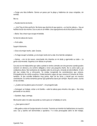 246
Cyanotic Tree
—Tengo una idea brillante. Demos un paseo por la playa y hablemos de cosas estúpidas, sin
sentido.
Me reí.
—Puedes leerme la mente.
— ¿Ves? Soy el chico perfecto. No tienes que decirme lo que quieres —se tocó la cabeza—. Soy un
hombre lector-de-mentes. Eso es uno en un millón. Una superpotencia de la lista-B por lo menos.
—Basta. Vas a hacer que escupa mi bebida.
Se tocó la cabeza de nuevo.
—Ya lo sabía.
Suspiré felizmente.
—Esta es la mejor noche, Jude. Gracias.
—Te hago escupir tu bebida, y es la mejor noche de tu vida. Eres fácil de complacer.
—Vamos, —me reí de nuevo, conectando mis chanclas en mi dedo y agarrando su codo—. La
gente está mirando. Vayamos a ser idiotas en privado.
Caz una vez me había dicho que sabes cuándo te sientes cómodo con otra persona cuando puedes
sentarte en silencio y no sentirte obligado a tener una pequeña charla. Así es como Jude y yo
estábamos ahora. Nos tumbamos de espaldas sobre la arena gris, mirando al cielo brillante. El aire
del mar estaba frío y refrescante. Yo estaba recogiendo las constelaciones que conocía.
Principalmente los mirlos acuáticos. Estaba bastante segura de que conocía el Cinturón de Orión,
también. Vi dos estrellas brillantes muy juntas, lejos de las otras, y decidí que era nuestra
constelación. Se sentía romántico pensar que podríamos durar por siempre. Nuestro amor, escrito
en las estrellas.
— ¿Cuáles son tus planes para el verano? —me preguntó Jude.
—Conseguir un trabajo, visitar a mi familia —volví la cabeza para mirarlo a los ojos—. No estoy
pensando en eso ahora.
—Quédate. Aquí, conmigo.
Me levanté sobre mi codo, buscando su rostro para ver si hablaba en serio.
— ¿Qué quieres decir?
—Mis padres están en Europa durante el verano. Tenemos un montón de habitaciones en nuestra
casa. Caz y Juanita son bienvenidos a quedarse. Y si estás preocupada sobre lo del trabajo,
 