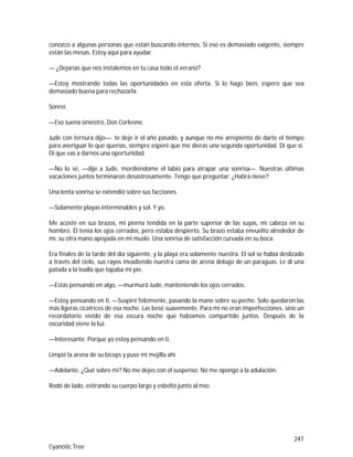 247
Cyanotic Tree
conozco a algunas personas que están buscando internos. Si eso es demasiado exigente, siempre
están las mesas. Estoy aquí para ayudar.
— ¿Dejarías que nos instalemos en tu casa todo el verano?
—Estoy mostrando todas las oportunidades en esta oferta. Si lo hago bien, espero que sea
demasiado buena para rechazarla.
Sonreí.
—Eso suena siniestro, Don Corleone.
Jude con ternura dijo—: te deje ir el año pasado, y aunque no me arrepiento de darte el tiempo
para averiguar lo que querías, siempre esperé que me dieras una segunda oportunidad. Di que sí.
Di que vas a darnos una oportunidad.
—No lo sé, —dije a Jude, mordiéndome el labio para atrapar una sonrisa—. Nuestras últimas
vacaciones juntos terminaron desastrosamente. Tengo que preguntar: ¿Habrá nieve?
Una lenta sonrisa se extendió sobre sus facciones.
—Solamente playas interminables y sol. Y yo.
Me acosté en sus brazos, mi pierna tendida en la parte superior de las suyas, mi cabeza en su
hombro. Él tenía los ojos cerrados, pero estaba despierto. Su brazo estaba envuelto alrededor de
mí, su otra mano apoyada en mi muslo. Una sonrisa de satisfacción curvada en su boca.
Era finales de la tarde del día siguiente, y la playa era solamente nuestra. El sol se había deslizado
a través del cielo, sus rayos invadiendo nuestra cama de arena debajo de un paraguas. Le di una
patada a la toalla que tapaba mi pie.
—Estás pensando en algo, —murmuró Jude, manteniendo los ojos cerrados.
—Estoy pensando en ti. —Suspiré felizmente, pasando la mano sobre su pecho. Solo quedaron las
más ligeras cicatrices de esa noche. Las besé suavemente. Para mí no eran imperfecciones, sino un
recordatorio vívido de esa oscura noche que habíamos compartido juntos. Después de la
oscuridad viene la luz.
—Interesante. Porque yo estoy pensando en ti.
Limpié la arena de su bíceps y puse mi mejilla ahí.
—Adelante. ¿Qué sobre mí? No me dejes con el suspenso. No me opongo a la adulación.
Rodó de lado, estirando su cuerpo largo y esbelto junto al mío.
 