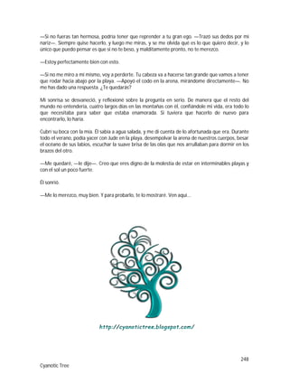 248
Cyanotic Tree
—Si no fueras tan hermosa, podría tener que reprender a tu gran ego. —Trazó sus dedos por mi
nariz—. Siempre quise hacerlo, y luego me miras, y se me olvida qué es lo que quiero decir, y lo
único que puedo pensar es que si no te beso, y malditamente pronto, no te merezco.
—Estoy perfectamente bien con esto.
—Si no me miro a mí mismo, voy a perderte. Tu cabeza va a hacerse tan grande que vamos a tener
que rodar hacia abajo por la playa. —Apoyó el codo en la arena, mirándome directamente—. No
me has dado una respuesta. ¿Te quedarás?
Mi sonrisa se desvaneció, y reflexioné sobre la pregunta en serio. De manera que el resto del
mundo no entendería, cuatro largos días en las montañas con él, confiándole mi vida, era todo lo
que necesitaba para saber que estaba enamorada. Si tuviera que hacerlo de nuevo para
encontrarlo, lo haría.
Cubrí su boca con la mía. Él sabía a agua salada, y me di cuenta de lo afortunada que era. Durante
todo el verano, podía yacer con Jude en la playa, desempolvar la arena de nuestros cuerpos, besar
el océano de sus labios, escuchar la suave brisa de las olas que nos arrullaban para dormir en los
brazos del otro.
—Me quedaré, —le dije—. Creo que eres digno de la molestia de estar en interminables playas y
con el sol un poco fuerte.
Él sonrió.
—Me lo merezco, muy bien. Y para probarlo, te lo mostraré. Ven aquí...
 