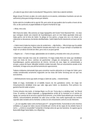 24
Cyanotic Tree
¿Ya sabes lo que dicen sobre la devolución? Muy pronto, Calvin iba a saberlo también.
Alegre de por fin tener un plan, me senté absorta en mi asiento, sintiéndose triunfante con aire de
suficiencia y lista para la larga semana por delante.
Korbie abrió la cremallera de la caja de CDs, pero antes de que pudiera dar la vuelta a través de los
CDs, se dio cuenta de un papel doblado en la parte frontal de la caja.
—Wow, mira esto.
Miré hacia los lados. Ella sostenía un mapa topográfico del Grand Teton Nacional Park —la clase
que consigues desde una estación de Guardabosques, pero en éste había apuntado notas por
todas partes con la letra de Calvin. Se pliega en tres partes, y luego otra vez a la mitad, y la
coloración se desvanecía, los bordes deshilachados. Calvin había hecho claramente un buen uso de
él.
—Calvin marcó todas las mejores rutas de senderismo, —dijo Korbie—. Mira lo lejos que ha subido
–hay notas en todas partes. Debe haberle tomado años hacer esto. Sé que siempre se burlaban de
él por ser un idiota nerd del aire libre, pero esto es un poco genial.
—Déjame ver. —Tomé el mapa, aplastándolo con el volante y mirando entre éste y la carretera.
Calvin había marcado más rutas de senderismo. El mapa estaba lleno de notas que detallaban
rutas con moto de nieve, caminos sin pavimentar, refugios de emergencia, una estación de
Guardabosques, puntos panorámicos de interés, terrenos de caza, lagos no contaminados y
arroyos, y pasos de fauna. Idlewilde también estaba marcado. Para un excursionista varado en las
montañas, el mapa sería una útil herramienta de supervivencia.
Todavía estábamos demasiado lejos para encontrar nuestra ubicación en el mapa de Calvin, pero
estaba considerando seriamente negociarlo con las notas del Señor Versteeg una vez que nos
acercáramos.
—Definitivamente tienes que darle el mapa a Calvin de vuelta, —insistió Korbie.
Doble el mapa, metiéndolo en el bolsillo trasero de mis pantalones cortos. Un mapa tan
minuciosamente detallado tenía que valer algo para Calvin. Lo devolvería. Pero primero me
gustaría hacerlo sudar un poco.
Treinta minutos más tarde, el mixtape llegó a su fin con “Every day is a winding road,” de Sheryl
Crow. El camino se había empinado, y zigzagueábamos arriba de la montaña en el camino en
zigzag. Las cunetas de la carretera cayeron bruscamente, y me incliné hacia delante por encima del
volante, concentrándome alrededor de cada curva cerrada. Una vuelta equivocada nos enviaría
cayendo sobre la ladera de la montaña. La idea era tan emocionante como lo era de infartante.
— ¿Se ven aquellas nubes como de lluvia para ti? —preguntó Korbie, frunciendo el ceño mientras
señalaba a un grupo de nubes oscuras brotando por encima de las copas de los árboles hacia el
norte—. ¿Cómo es eso posible? Comprobé el tiempo antes de que nos fuéramos. Se supone que la
lluvia debe llegar hasta Idaho, no a Wyoming.
 