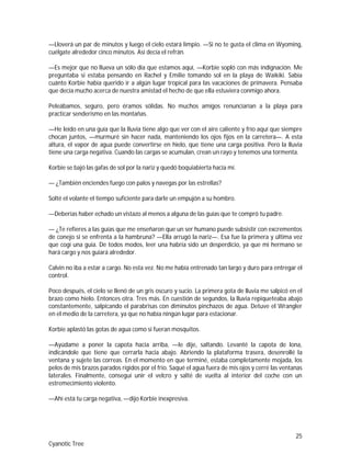25
Cyanotic Tree
—Lloverá un par de minutos y luego el cielo estará limpio. —Si no te gusta el clima en Wyoming,
cuélgate alrededor cinco minutos. Así decía el refrán.
—Es mejor que no llueva un sólo día que estamos aquí, —Korbie sopló con más indignación. Me
preguntaba si estaba pensando en Rachel y Emilie tomando sol en la playa de Waikiki. Sabía
cuánto Korbie había querido ir a algún lugar tropical para las vacaciones de primavera. Pensaba
que decía mucho acerca de nuestra amistad el hecho de que ella estuviera conmigo ahora.
Peleábamos, seguro, pero éramos sólidas. No muchos amigos renunciarían a la playa para
practicar senderismo en las montañas.
—He leído en una guía que la lluvia tiene algo que ver con el aire caliente y frío aquí que siempre
chocan juntos, —murmuré sin hacer nada, manteniendo los ojos fijos en la carretera—. A esta
altura, el vapor de agua puede convertirse en hielo, que tiene una carga positiva. Pero la lluvia
tiene una carga negativa. Cuando las cargas se acumulan, crean un rayo y tenemos una tormenta.
Korbie se bajó las gafas de sol por la nariz y quedó boquiabierta hacia mí.
— ¿También enciendes fuego con palos y navegas por las estrellas?
Solté el volante el tiempo suficiente para darle un empujón a su hombro.
—Deberías haber echado un vistazo al menos a alguna de las guías que te compró tu padre.
— ¿Te refieres a las guías que me enseñaron que un ser humano puede subsistir con excrementos
de conejo si se enfrenta a la hambruna? —Ella arrugó la nariz—. Esa fue la primera y última vez
que cogí una guía. De todos modos, leer una habría sido un desperdicio, ya que mi hermano se
hará cargo y nos guiará alrededor.
Calvin no iba a estar a cargo. No esta vez. No me había entrenado tan largo y duro para entregar el
control.
Poco después, el cielo se llenó de un gris oscuro y sucio. La primera gota de lluvia me salpicó en el
brazo como hielo. Entonces otra. Tres más. En cuestión de segundos, la lluvia repiqueteaba abajo
constantemente, salpicando el parabrisas con diminutos pinchazos de agua. Detuve el Wrangler
en el medio de la carretera, ya que no había ningún lugar para estacionar.
Korbie aplastó las gotas de agua como si fueran mosquitos.
—Ayúdame a poner la capota hacia arriba, —le dije, saltando. Levanté la capota de lona,
indicándole que tiene que cerrarla hacia abajo. Abriendo la plataforma trasera, desenrollé la
ventana y sujete las correas. En el momento en que terminé, estaba completamente mojada, los
pelos de mis brazos parados rígidos por el frío. Saqué el agua fuera de mis ojos y cerré las ventanas
laterales. Finalmente, conseguí unir el velcro y salté de vuelta al interior del coche con un
estremecimiento violento.
—Ahí está tu carga negativa, —dijo Korbie inexpresiva.
 
