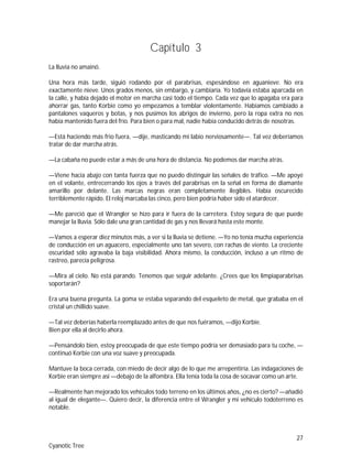 27
Cyanotic Tree
Capítulo 3
La lluvia no amainó.
Una hora más tarde, siguió rodando por el parabrisas, espesándose en aguanieve. No era
exactamente nieve. Unos grados menos, sin embargo, y cambiaría. Yo todavía estaba aparcada en
la calle, y había dejado el motor en marcha casi todo el tiempo. Cada vez que lo apagaba era para
ahorrar gas, tanto Korbie como yo empezamos a temblar violentamente. Habíamos cambiado a
pantalones vaqueros y botas, y nos pusimos los abrigos de invierno, pero la ropa extra no nos
había mantenido fuera del frío. Para bien o para mal, nadie había conducido detrás de nosotras.
—Está haciendo más frío fuera, —dije, masticando mi labio nerviosamente—. Tal vez deberíamos
tratar de dar marcha atrás.
—La cabaña no puede estar a más de una hora de distancia. No podemos dar marcha atrás.
—Viene hacia abajo con tanta fuerza que no puedo distinguir las señales de tráfico. —Me apoyé
en el volante, entrecerrando los ojos a través del parabrisas en la señal en forma de diamante
amarillo por delante. Las marcas negras eran completamente ilegibles. Había oscurecido
terriblemente rápido. El reloj marcaba las cinco, pero bien podría haber sido el atardecer.
—Me pareció que el Wrangler se hizo para ir fuera de la carretera. Estoy segura de que puede
manejar la lluvia. Sólo dale una gran cantidad de gas y nos llevará hasta este monte.
—Vamos a esperar diez minutos más, a ver si la lluvia se detiene. —Yo no tenía mucha experiencia
de conducción en un aguacero, especialmente uno tan severo, con rachas de viento. La creciente
oscuridad sólo agravaba la baja visibilidad. Ahora mismo, la conducción, incluso a un ritmo de
rastreo, parecía peligrosa.
—Mira al cielo. No está parando. Tenemos que seguir adelante. ¿Crees que los limpiaparabrisas
soportarán?
Era una buena pregunta. La goma se estaba separando del esqueleto de metal, que grababa en el
cristal un chillido suave.
—Tal vez deberías haberla reemplazado antes de que nos fuéramos, —dijo Korbie.
Bien por ella al decirlo ahora.
—Pensándolo bien, estoy preocupada de que este tiempo podría ser demasiado para tu coche, —
continuó Korbie con una voz suave y preocupada.
Mantuve la boca cerrada, con miedo de decir algo de lo que me arrepentiría. Las indagaciones de
Korbie eran siempre así —debajo de la alfombra. Ella tenía toda la cosa de socavar como un arte.
—Realmente han mejorado los vehículos todo terreno en los últimos años, ¿no es cierto? —añadió
al igual de elegante—. Quiero decir, la diferencia entre el Wrangler y mi vehículo todoterreno es
notable.
 