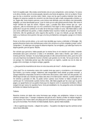 28
Cyanotic Tree
Sentí mi espalda subir. Ella estaba convirtiendo esto en una competición, como siempre. Yo nunca
se lo diría a Korbie, pero el verano pasado, durante una fiesta de pijamas, miré en su diario. Pensé
que me iba a encontrar secretos sobre Calvin, cosas con las que le podría molestar más tarde.
Imagina mi sorpresa cuando me encontré con dos listas de lado a lado comparando a Korbie y a
mí. Según ella, tenía mejores piernas y una cintura más definida, pero mis labios eran demasiado
delgados, yo tenía demasiadas pecas, y por lo tanto yo era sólo genéricamente linda. Ella tenía el
mejor tamaño de copa de sostén, mejores cejas, y pesaba diez libras menos que yo —por
supuesto, ¡ella no mencionó que era tres centímetros más baja! La lista ocupaba dos páginas, y
podía decir eso por los cambios en el color de la tinta que estaba en curso. Ella había dado a cada
una cierta calificación de puntos, y había añadido hasta nuestros totales de puntuación. En ese
momento, ella me ganaba por unos seguros diez puntos. Lo que era ridículo, ya que ella había
dado a su manicura cinco puntos más que a la mía y la habíamos conseguido a juego en el mismo
salón.
Pensé en la lista secreta ahora, y me sentí más decidida que nunca a defender el Wrangler. Me
gustaría llevarnos hasta esta montaña para evitar otra victoria en su lista estúpida (¿mejor coche?
comprobar.). Yo sabía que este juego no debería importar, fue arreglado, y yo sabía que nunca me
dejaría ganarle, pero lo quería. Mucho.
Por extraño que pareciera, había pasado por la misma farsa en mi relación con Calvin, tratando
demasiado duro para convencer a todos a mí alrededor, sobre todo a Korbie, que Calvin y yo
éramos perfectos. Siempre. Yo nunca había pensado en ello conscientemente antes, pero me sentí
con una imperiosa necesidad de mostrar a Korbie cuán grande era mi vida. Tal vez por la lista. Tal
vez porque me molestaba pensar que ella mantuviese un registro, cuando esa era la clase de
juegos entre enemigos, no mejores amigos, jugando.
—¿Has puesto los neumáticos de nieve en esta cosa antes de irnos? —Korbie quería saber.
¿Esta cosa? Era en momentos como éste cuando tenía que parar y recordarme a mí misma por
qué Korbie y yo éramos amigas. Habíamos sido inseparables hasta donde yo podía recordar, y
aunque habíamos empezado a la deriva en diferentes direcciones, sobre todo este año pasado, era
difícil dejar de lado una relación que había sido años en la fabricación. Además, cuando realmente
me detenía y pensaba en ello, no podía contar cuántas veces Korbie se había arrojado en el
camino por mí. Comenzando cuando éramos niñas, ella había pagado por las cosas que no podía
pagar y se quejó hasta con sus padres hasta que me dejaron venir en vacaciones familiares. Ella se
aseguró de que nunca me quedara fuera. Gran personalidad o no, los pequeños actos de bondad
de Korbie me habían hecho quererla.
Todavía.
Nosotras éramos sin duda más como hermanas que amigas: nos amábamos, incluso si no nos
caíamos siempre bien. Y siempre estábamos ahí para la otra. Rachel y Emilie no habían elegido ir
de excursión a los Tetons sobre una playa para las vacaciones de primavera, a pesar de que sabían
que yo lo necesitaba. Pero Korbie no había dudado. Bueno, apenas había dudado.
—No se suponía que nevaría, —disparé de vuelta—. Tus padres nos dijeron que los caminos serían
claros hasta Idlewilde.
 