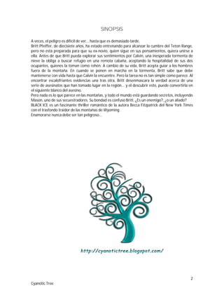 2
Cyanotic Tree
SINOPSIS
A veces, el peligro es difícil de ver... hasta que es demasiado tarde.
Britt Pfeiffer, de diecisiete años, ha estado entrenando para alcanzar la cumbre del Teton Range,
pero no está preparada para que su ex-novio, quien sigue en sus pensamientos, quiera unirse a
ella. Antes de que Britt pueda explorar sus sentimientos por Calvin, una inesperada tormenta de
nieve la obliga a buscar refugio en una remota cabaña, aceptando la hospitalidad de sus dos
ocupantes, quienes la toman como rehén. A cambio de su vida, Britt acepta guiar a los hombres
fuera de la montaña. En cuando se ponen en marcha en la tormenta, Britt sabe que debe
mantenerse con vida hasta que Calvin la encuentre. Pero la tarea no es tan simple como parece. Al
encontrar escalofriantes evidencias una tras otra, Britt desenmascara la verdad acerca de una
serie de asesinatos que han tomado lugar en la región... y el descubrir esto, puede convertirla en
el siguiente blanco del asesino.
Pero nada es lo que parece en las montañas, y todo el mundo está guardando secretos, incluyendo
Mason, uno de sus secuestradores. Su bondad es confuso Britt. ¿Es un enemigo?, ¿o un aliado?
BLACK ICE es un fascinante thriller romántico de la autora Becca Fitzpatrick del New York Times
con el trasfondo traidor de las montañas de Wyoming.
Enamorarse nunca debe ser tan peligroso...
 