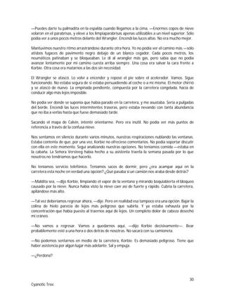 30
Cyanotic Tree
—Puedes darte tu palmadita en la espalda cuando llegamos a la cima. —Enormes copos de nieve
volaron en el parabrisas, y elevé a los limpiaparabrisas apenas utilizables a un nivel superior. Sólo
podía ver a unos pocos metros delante del Wrangler. Encendí las luces altas. No era mucho mejor.
Mantuvimos nuestro ritmo arrastrándose durante otra hora. Yo no podía ver el camino más —sólo
atisbos fugaces de pavimento negro debajo de un blanco cegador. Cada pocos metros, los
neumáticos patinaban y se bloqueaban. Le di al wrangler más gas, pero sabía que no podía
avanzar lentamente por mi camino cuesta arriba siempre. Una cosa era salvar la cara frente a
Korbie. Otra cosa era matarnos a las dos sin necesidad.
El Wrangler se atascó. Lo volví a encender y reposé el pie sobre el acelerador. Vamos. Sigue
funcionando. No estaba segura de si estaba persuadiendo al coche o a mí misma. El motor chirrió
y se atascó de nuevo. La empinada pendiente, compuesta por la carretera congelada, hacía de
conducir algo más lejos imposible.
No podía ver donde se suponía que había parado en la carretera, y me asustaba. Sería a pulgadas
del borde. Encendí las luces intermitentes traseras, pero estaba nevando con tanta abundancia
que no iba a verlas hasta que fuese demasiado tarde.
Sacando el mapa de Calvin, intenté orientarme. Pero era inútil. No podía ver más puntos de
referencia a través de la confusa nieve.
Nos sentamos en silencio durante varios minutos, nuestras respiraciones nublando las ventanas.
Estaba contenta de que, por una vez, Korbie no ofreciese comentarios. No podía soportar discutir
con ella en este momento. Seguí analizando nuestras opciones. No teníamos comida —estaba en
la cabaña. La Señora Versteeg había hecho a su asistenta traerla la semana pasada por lo que
nosotros no tendríamos que hacerlo.
No teníamos servicio telefónico. Teníamos sacos de dormir, pero ¿era acampar aquí en la
carretera esta noche en verdad una opción? ¿Qué pasaba si un camión nos araba desde detrás?
—Maldita sea, —dijo Korbie, limpiando el vapor de la ventana y mirando boquiabierta el bloqueo
causado por la nieve. Nunca había visto la nieve caer así de fuerte y rápido. Cubría la carretera,
apilándose más alto.
—Tal vez deberíamos regresar ahora, —dije. Pero en realidad esa tampoco era una opción. Bajar la
colina de hielo parecía de lejos más peligroso que subirla. Y ya estaba exhausta por la
concentración que había puesto al traernos aquí de lejos. Un completo dolor de cabeza desechó
mi cráneo.
—No vamos a regresar. Vamos a quedarnos aquí, —dijo Korbie decisivamente—. Bear
probablemente esté a una hora o dos detrás de nosotras. No sacará con su camioneta.
—No podemos sentarnos en medio de la carretera, Korbie. Es demasiado peligroso. Tiene que
haber asistencia por algún lugar más adelante. Sal y empuja.
—¿Perdona?
 