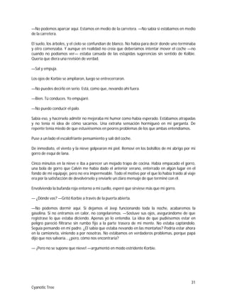 31
Cyanotic Tree
—No podemos aparcar aquí. Estamos en medio de la carretera. —No sabía si estábamos en medio
de la carretera.
El suelo, los árboles, y el cielo se confundían de blanco. No había para decir donde uno terminaba
y otro comenzaba. Y aunque en realidad no creía que deberíamos intentar mover el coche —no
cuando no podíamos ver— estaba cansada de las estúpidas sugerencias sin sentido de Kolbie.
Quería que diera una revisión de verdad.
—Sal y empuja.
Los ojos de Korbie se ampliaron, luego se entrecerraron.
—No puedes decirlo en serio. Está, como que, nevando ahí fuera.
—Bien. Tú conduces. Yo empujaré.
—No puedo conducir el palo.
Sabía eso, y hacérselo admitir no mejoraba mi humor como había esperado. Estábamos atrapadas
y no tenía ni idea de cómo sacarnos. Una extraña sensación hormigueó en mi garganta. De
repente tenía miedo de que estuviésemos en peores problemas de los que ambas entendíamos.
Puse a un lado el escalofriante pensamiento y salí del coche.
De inmediato, el viento y la nieve golpearon mi piel. Removí en los bolsillos de mi abrigo por mi
gorro de esquí de lana.
Cinco minutos en la nieve e iba a parecer un mojado trapo de cocina. Había empacado el gorro,
una bola de gorro que Calvin me había dado el anterior verano, enterrado en algún lugar en el
fondo de mi equipaje, pero no era impermeable. Todo el motivo por el que lo había traído al viaje
era por la satisfacción de devolvérselo y enviarle un claro mensaje de que terminé con él.
Envolviendo la bufanda roja entorno a mi cuello, esperé que sirviese más que mi gorro.
— ¿Dónde vas? —Gritó Korbie a través de la puerta abierta.
—No podemos dormir aquí. Si dejamos el Jeep funcionando toda la noche, acabaremos la
gasolina. Si no entramos en calor, no congelaremos. —Sostuve sus ojos, asegurándome de que
registrase lo que estaba diciendo. Apenas yo lo entendía. La idea de que pudiésemos estar en
peligro pareció filtrarse sin rumbo fijo a la parte trasera de mi mente. No estaba captándolo.
Seguía pensando en mi padre. ¿Él sabía que estaba nevando en las montañas? Podría estar ahora
en la camioneta, viniendo a por nosotras. No estábamos en verdaderos problemas, porque papá
dijo que nos salvaría… ¿pero, cómo nos encontraría?
— ¡Pero no se supone que nieve! —argumentó en modo estridente Korbie.
 