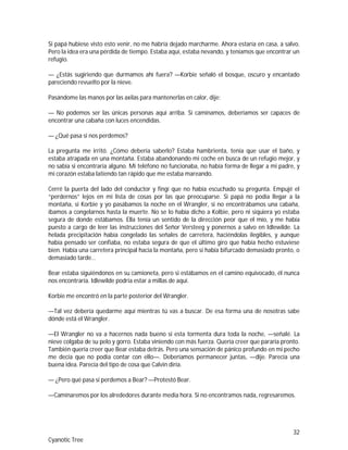 32
Cyanotic Tree
Si papá hubiese visto esto venir, no me habría dejado marcharme. Ahora estaría en casa, a salvo.
Pero la idea era una pérdida de tiempo. Estaba aquí, estaba nevando, y teníamos que encontrar un
refugio.
— ¿Estás sugiriendo que durmamos ahí fuera? —Korbie señaló el bosque, oscuro y encantado
pareciendo revuelto por la nieve.
Pasándome las manos por las axilas para mantenerlas en calor, dije:
— No podemos ser las únicas personas aquí arriba. Si caminamos, deberíamos ser capaces de
encontrar una cabaña con luces encendidas.
— ¿Qué pasa si nos perdemos?
La pregunta me irritó. ¿Cómo debería saberlo? Estaba hambrienta, tenía que usar el baño, y
estaba atrapada en una montaña. Estaba abandonando mi coche en busca de un refugio mejor, y
no sabía si encontraría alguno. Mi teléfono no funcionaba, no había forma de llegar a mi padre, y
mi corazón estaba latiendo tan rápido que me estaba mareando.
Cerré la puerta del lado del conductor y fingí que no había escuchado su pregunta. Empujé el
“perdernos” lejos en mi lista de cosas por las que preocuparse. Si papá no podía llegar a la
montaña, si Korbie y yo pasábamos la noche en el Wrangler, si no encontrábamos una cabaña,
íbamos a congelarnos hasta la muerte. No se lo había dicho a Kolbie, pero ni siquiera yo estaba
segura de donde estábamos. Ella tenía un sentido de la dirección peor que el mío, y me había
puesto a cargo de leer las instrucciones del Señor Versteeg y ponernos a salvo en Idlewilde. La
helada precipitación había congelado las señales de carretera, haciéndolas ilegibles, y aunque
había pensado ser confiaba, no estaba segura de que el último giro que había hecho estuviese
bien. Había una carretera principal hacia la montaña, pero si había bifurcado demasiado pronto, o
demasiado tarde…
Bear estaba siguiéndonos en su camioneta, pero si estábamos en el camino equivocado, él nunca
nos encontraría. Idlewilde podría estar a millas de aquí.
Korbie me encontró en la parte posterior del Wrangler.
—Tal vez debería quedarme aquí mientras tú vas a buscar. De esa forma una de nosotras sabe
dónde está el Wrangler.
—El Wrangler no va a hacernos nada bueno si esta tormenta dura toda la noche, —señalé. La
nieve colgaba de su pelo y gorro. Estaba viniendo con más fuerza. Quería creer que pararía pronto.
También quería creer que Bear estaba detrás. Pero una sensación de pánico profundo en mi pecho
me decía que no podía contar con ello—. Deberíamos permanecer juntas, —dije. Parecía una
buena idea. Parecía del tipo de cosa que Calvin diría.
— ¿Pero qué pasa si perdemos a Bear? —Protestó Bear.
—Caminaremos por los alrededores durante media hora. Si no encontramos nada, regresaremos.
 