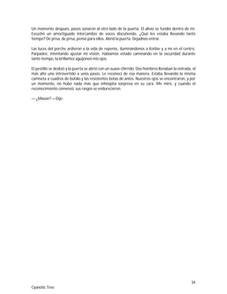 34
Cyanotic Tree
Un momento después, pasos sonaron al otro lado de la puerta. El alivio se fundió dentro de mí.
Escuché un amortiguado intercambio de voces discutiendo. ¿Qué les estaba llevando tanto
tiempo? De prisa, de prisa, pensé para ellos. Abrid la puerta. Dejadnos entrar.
Las luces del porche ardieron a la vida de repente, iluminándonos a Korbie y a mí en el centro.
Parpadeé, intentando ajustar mi visión. Habíamos estado caminando en la oscuridad durante
tanto tiempo, la brillantez aguijoneó mis ojos.
El pestillo se deslizó y la puerta se abrió con un suave chirrido. Dos hombres llenaban la entrada, el
más alto uno introvertido a unos pasos. Le reconocí de esa manera. Estaba llevando la misma
camiseta a cuadros de búfalo y las resistentes botas de antes. Nuestros ojos se encontraron, y por
un momento, no hubo nada más que inhóspita sorpresa en su cara. Me miró, y cuando el
reconocimiento comenzó, sus rasgos se endurecieron.
— ¿Mason? —Dije.
 