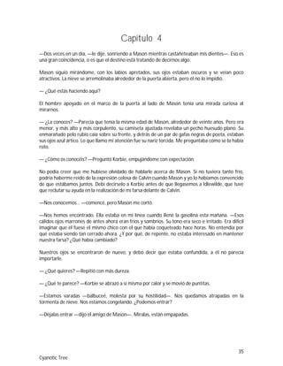 35
Cyanotic Tree
Capítulo 4
—Dos veces en un día, —le dije, sonriendo a Mason mientras castañeteaban mis dientes—. Eso es
una gran coincidencia, o es que el destino está tratando de decirnos algo.
Mason siguió mirándome, con los labios apretados, sus ojos estaban oscuros y se veían poco
atractivos. La nieve se arremolinaba alrededor de la puerta abierta, pero él no lo impidió.
— ¿Qué estás haciendo aquí?
El hombre apoyado en el marco de la puerta al lado de Mason tenía una mirada curiosa al
mirarnos.
— ¿La conoces? —Parecía que tenía la misma edad de Mason, alrededor de veinte años. Pero era
menor, y más alto y más corpulento, su camiseta ajustada revelaba un pecho huesudo plano. Su
enmarañado pelo rubio caía sobre su frente, y detrás de un par de gafas negras de poeta, estaban
sus ojos azul ártico. Lo que llamo mi atención fue su nariz torcida. Me preguntaba cómo se la había
roto.
— ¿Cómo os conocéis? —Preguntó Korbie, empujándome con expectación.
No podía creer que me hubiese olvidado de hablarle acerca de Mason. Si no tuviera tanto frío,
podría haberme reído de la expresión celosa de Calvin cuando Mason y yo lo habíamos convencido
de que estábamos juntos. Debí decirselo a Korbie antes de que llegasemos a Idlewilde, que tuve
que reclutar su ayuda en la realización de mi farsa delante de Calvin.
—Nos conocemos… —comencé, pero Mason me cortó.
—Nos hemos encontrado. Ella estaba en mi línea cuando llené la gasolina esta mañana. —Esos
cálidos ojos marrones de antes ahora eran fríos y sombríos. Su tono era seco e irritado. Era difícil
imaginar que él fuese el mismo chico con el que había coqueteado hace horas. No entendía por
qué estaba siendo tan cerrado ahora. ¿Y por qué, de repente, no estaba interesado en mantener
nuestra farsa? ¿Qué había cambiado?
Nuestros ojos se encontraron de nuevo, y debo decir que estaba confundida, a él no parecía
importarle.
— ¿Qué quieres? —Repitió con más dureza.
— ¿Qué te parece? —Korbie se abrazó a sí misma por calor y se movió de puntitas.
—Estamos varadas —balbuceé, molesta por su hostilidad—. Nos quedamos atrapadas en la
tormenta de nieve. Nos estamos congelando. ¿Podemos entrar?
—Déjalas entrar —dijo el amigo de Mason—. Míralas, están empapadas.
 