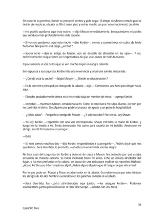 36
Cyanotic Tree
Sin esperar su permiso, Korbie se precipitó dentro y yo la seguí. El amigo de Mason cerró la puerta
detrás de nosotras, el calor se filtró en mi piel, y entrar me dio un gran estremecimiento de alivio.
—No podéis quedaros aquí esta noche, —dijo Mason inmediatamente, bloqueándome el pasillo
que conducía más profundamente en la cabaña.
—Si no nos quedamos aquí esta noche —dijo Korbie—, vamos a convertirnos en cubos de hielo
humanos. No quieres esa carga, ¿verdad?
—Suena serio —dijo el amigo de Mason, con un destello de diversión en los ojos—. Y no,
definitivamente no queremos ser responsables de que seáis cubos de hielo humanos.
Especialmente si sois de los que se ven mucho mejor en sangre caliente.
En respuesta a su coqueteo, Korbie hizo una reverencia y lanzó una sonrisa descarada.
— ¿Dónde está tu coche? —Exigió Mason—. ¿Dónde lo estacionasteis?
—En la carretera principal por debajo de la cabaña —dije—. Caminamos una hora para llegar hasta
aquí.
—El coche probablemente ahora esté enterrado bajo un montón de nieve, —agregó Korbie.
—Increíble, —murmuró Mason, ceñudo hacia mí. Como si esto fuera mi culpa. Bueno, perdón por
no controlar el clima. Discúlpame por pedirte un poco de ayuda, y un poco de hospitalidad.
— ¿Estáis solas? —Preguntó el amigo de Mason—. ¿Y solo sois dos? Por cierto, soy Shaun.
—Yo soy Korbie —respondió con una voz aterciopelada. Shaun estrechó la mano de Korbie, y
luego me la tendió a mí. Tenía demasiado frío como para sacarla de mi bolsillo. Amontone mi
abrigo, asentí firmemente en su lugar.
—Britt.
—Sí, sólo somos nosotras dos —dijo Korbie, respondiendo a su pregunta—. Podéis dejar que nos
quedemos. Será divertido, lo prometo, —añadió con una tímida sonrisa alegre.
No hice caso del coqueteo de Korbie y observé de cerca a Mason. No entendía por qué estaba
actuando de manera extraña. Se había inclinado hacia mí antes. Eché un vistazo alrededor del
lugar, y fui más profundo en la cabina, en busca de una pista para explicar su repentina frialdad.
¿Acaso Korbie y yo interrumpimos algo? ¿Había algo-o-alguien-que él no quería que viéramos?
Por lo que pude ver, Mason y Shaun estaban solos en la cabaña. Era evidente porque solo estaban
los abrigos de los dos hombres secándose en los ganchos en todo el vestíbulo.
—Será divertido, los cuatro atrincherados aquí juntos, —les aseguró Korbie—. Podemos
acurrucarnos juntos para conservar el calor del cuerpo, —añadió con una risita.
 