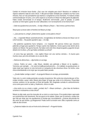 37
Cyanotic Tree
Cambié mi irritación hacia Korbie. ¡Qué cosa tan estúpida para decir! Nosotras en realidad ni
siquiera sabíamos nada de estos chicos. Y ella parecía haber olvidado por completo eso hace unos
minutos, hace un rato pensábamos que íbamos a congelarnos en las montañas. Yo todavía estaba
conmocionada por el susto, y ver como esparcía su encanto en Shaun me daba ganas de golpearla.
Había estado aterrorizada en el bosque. Realmente aterrorizada. ¿Qué le pasaba, se podía
accionar un interruptor y pasar de estar sollozando a reír nerviosamente en la misma frase?
—Sólo nos quedaremos una noche, —le dije a Mason y Shaun—. Nos iremos a primera hora.
Shaun paso su brazo sobre el hombro de Mason y le dijo:
— ¿Qué piensas tú, amigo? ¿Deberíamos ayudar a estas pobres chicas?
—No, —respondió Mason automáticamente, encogiéndose de hombros al brazo de Shaun con el
ceño fruncido—. No puedes quedarte aquí, —me dijo.
—No podemos quedarnos fuera tampoco. —Le respondí. Me parecía irónico que estuviera
pidiendo un lugar para quedarme. Porque cuanto más hablamos, menos quería estar dentro de la
cabaña con Mason. No quería hacerlo. No había rastro del chico despreocupado y juguetón de pie
delante de mí ahora. ¿Por qué había cambiado su actitud?
—A veces hay que ignorarlo, —nos explicó Shaun con una sonrisa extraña—. Es bueno para
muchas cosas, pero las amistades no es una de ellas.
—Noticia de última hora, —dijo Korbie en voz baja.
—Vamos. Podría ser peor, —dijo Shaun, dándole una palmada a Mason en la espalda—.
Tomemos, por ejemplo… —Se rascó la mejilla pensativamente—. En realidad, no puedo pensar en
nada mejor que esperar en esta tormenta en compañía de dos atractivas chicas. De hecho, estas
chicas deambulando es lo mejor que nos pudo haber pasado.
— ¿Puedo hablar contigo a solas? —le preguntó Mason en voz baja, presionándolo.
Todo este ir y venir estaba poniendo a prueba mi paciencia. Me sentía tan entumecida por el frío,
estaba tentada a pasar sobre Mason para llegar al fuego que ardía en la chimenea. Proyectaba
curiosas sombras en las paredes al final del pasillo. Me imaginaba sentada lo suficientemente
cerca como para sentir su calor y, finalmente, entrar en calor.
—Una noche no va a matar a nadie, ¿verdad, Ace? —Shaun continuó—. ¿Qué clase de hombres
seriamos si rechazamos a estas chicas?
Mason no dijo nada, pero los músculos de su rostro se veían tensos. Él no podría haber expresado
sus sentimientos más claramente. No nos quería en la cabaña. Shaun, por el contrario, estaba más
que feliz por dejar que nos quedásemos el tiempo que necesitábamos. ¿Estarían discutiendo los
dos antes de que Korbie y yo llegásemos? Podía sentir la tensión entre ellos crepitando como un
cable de alta tensión.
—¿Podemos hablar de esto en frente de la chimenea? —Preguntó Korbie.
 