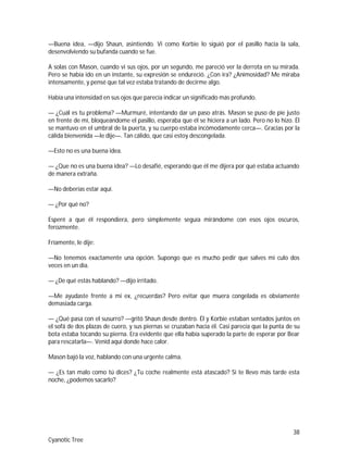38
Cyanotic Tree
—Buena idea, —dijo Shaun, asintiendo. Vi como Korbie lo siguió por el pasillo hacia la sala,
desenvolviendo su bufanda cuando se fue.
A solas con Mason, cuando vi sus ojos, por un segundo, me pareció ver la derrota en su mirada.
Pero se había ido en un instante, su expresión se endureció. ¿Con ira? ¿Animosidad? Me miraba
intensamente, y pensé que tal vez estaba tratando de decirme algo.
Había una intensidad en sus ojos que parecía indicar un significado más profundo.
— ¿Cuál es tu problema? —Murmuré, intentando dar un paso atrás. Mason se puso de pie justo
en frente de mí, bloqueándome el pasillo, esperaba que él se hiciera a un lado. Pero no lo hizo. Él
se mantuvo en el umbral de la puerta, y su cuerpo estaba incómodamente cerca—. Gracias por la
cálida bienvenida —le dije—. Tan cálido, que casi estoy descongelada.
—Esto no es una buena idea.
— ¿Que no es una buena idea? —Lo desafié, esperando que él me dijera por qué estaba actuando
de manera extraña.
—No deberías estar aquí.
— ¿Por qué no?
Esperé a que él respondiera, pero simplemente seguía mirándome con esos ojos oscuros,
ferozmente.
Fríamente, le dije:
—No tenemos exactamente una opción. Supongo que es mucho pedir que salves mi culo dos
veces en un día.
— ¿De qué estás hablando? —dijo irritado.
—Me ayudaste frente a mi ex, ¿recuerdas? Pero evitar que muera congelada es obviamente
demasiada carga.
— ¿Qué pasa con el susurro? —gritó Shaun desde dentro. Él y Korbie estaban sentados juntos en
el sofá de dos plazas de cuero, y sus piernas se cruzaban hacia él. Casi parecía que la punta de su
bota estaba tocando su pierna. Era evidente que ella había superado la parte de esperar por Bear
para rescatarla—. Venid aquí donde hace calor.
Mason bajó la voz, hablando con una urgente calma.
— ¿Es tan malo como tú dices? ¿Tu coche realmente está atascado? Si te llevo más tarde esta
noche, ¿podemos sacarlo?
 