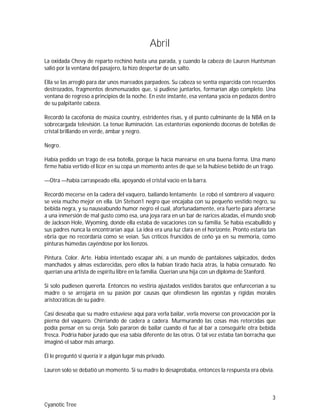 3
Cyanotic Tree
Abril
La oxidada Chevy de reparto rechinó hasta una parada, y cuando la cabeza de Lauren Huntsman
salió por la ventana del pasajero, la hizo despertar de un salto.
Ella se las arregló para dar unos mareados parpadeos. Su cabeza se sentía esparcida con recuerdos
destrozados, fragmentos desmenuzados que, si pudiese juntarlos, formarían algo completo. Una
ventana de regreso a principios de la noche. En este instante, esa ventana yacía en pedazos dentro
de su palpitante cabeza.
Recordó la cacofonía de música country, estridentes risas, y el punto culminante de la NBA en la
sobrecargada televisión. La tenue iluminación. Las estanterías exponiendo docenas de botellas de
cristal brillando en verde, ámbar y negro.
Negro.
Había pedido un trago de esa botella, porque la hacía marearse en una buena forma. Una mano
firme había vertido el licor en su copa un momento antes de que se la hubiese bebido de un trago.
—Otra —había carraspeado ella, apoyando el cristal vacío en la barra.
Recordó mecerse en la cadera del vaquero, bailando lentamente. Le robó el sombrero al vaquero;
se veía mucho mejor en ella. Un Stetson1 negro que encajaba con su pequeño vestido negro, su
bebida negra, y su nauseabundo humor negro el cual, afortunadamente, era fuerte para aferrarse
a una inmersión de mal gusto como esa, una joya rara en un bar de narices alzadas, el mundo snob
de Jackson Hole, Wyoming, donde ella estaba de vacaciones con su familia. Se había escabullido y
sus padres nunca la encontrarían aquí. La idea era una luz clara en el horizonte. Pronto estaría tan
ebria que no recordaría como se veían. Sus críticos fruncidos de ceño ya en su memoria, como
pinturas húmedas cayéndose por los lienzos.
Pintura. Color. Arte. Había intentado escapar ahí, a un mundo de pantalones salpicados, dedos
manchados y almas esclarecidas, pero ellos la habían tirado hacia atrás, la había censurado. No
querían una artista de espíritu libre en la familia. Querían una hija con un diploma de Stanford.
Si solo pudiesen quererla. Entonces no vestiría ajustados vestidos baratos que enfurecerían a su
madre o se arrojaría en su pasión por causas que ofendiesen las egoístas y rígidas morales
aristocráticas de su padre.
Casi deseaba que su madre estuviese aquí para verla bailar, verla moverse con provocación por la
pierna del vaquero. Chirriando de cadera a cadera. Murmurando las cosas más retorcidas que
podía pensar en su oreja. Solo pararon de bailar cuando él fue al bar a conseguirle otra bebida
fresca. Podría haber jurado que esa sabía diferente de las otras. O tal vez estaba tan borracha que
imaginó el sabor más amargo.
Él le preguntó si quería ir a algún lugar más privado.
Lauren solo se debatió un momento. Si su madre lo desaprobaba, entonces la respuesta era obvia.
 