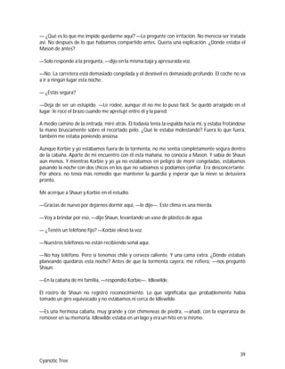 39
Cyanotic Tree
— ¿Qué es lo que me impide quedarme aquí? —Le pregunté con irritación. No merecía ser tratada
así. No después de lo que habíamos compartido antes. Quería una explicación. ¿Dónde estaba el
Mason de antes?
—Solo responde a la pregunta, —dijo en la misma baja y apresurada voz.
—No. La carretera está demasiado congelada y el desnivel es demasiado profundo. El coche no va
a ir a ningún lugar esta noche.
— ¿Estás segura?
—Deja de ser un estúpido. —Le rodeé, aunque él no me lo puso fácil. Se quedó arraigado en el
lugar; le rocé el brazo cuando me apretujé entre él y la pared.
A medio camino de la entrada, miré atrás. Él todavía tenía la espalda hacia mí, y estaba frotándose
la mano bruscamente sobre el recortado pelo. ¿Qué le estaba molestando? Fuera lo que fuera,
también me estaba poniendo ansiosa.
Aunque Korbie y yo estábamos fuera de la tormenta, no me sentía completamente segura dentro
de la cabaña. Aparte de mi encuentro con él esta mañana, no conocía a Mason. Y sabía de Shaun
aún menos. Y mientras Korbie y yo ya no estábamos en peligro de morir congeladas, estábamos
pasando la noche con dos chicos en los que no sabíamos si podíamos confiar. Era desconcertante.
Por ahora, no tenía más remedio que mantener la guardia y esperar que la nieve se detuviera
pronto.
Me acerque a Shaun y Korbie en el estudio.
—Gracias de nuevo por dejarnos dormir aquí, —le dije—. Este clima es una mierda.
—Voy a brindar por eso, —dijo Shaun, levantando un vaso de plástico de agua.
— ¿Tenéis un teléfono fijo? —Korbie elevó la voz.
—Nuestros teléfonos no están recibiendo señal aquí.
—No hay teléfono. Pero sí tenemos chile y cerveza caliente. Y una cama extra. ¿Dónde estabais
planeando quedaros esta noche? Antes de que la tormenta cayera, me refiero, —nos preguntó
Shaun.
—En la cabaña de mi familia, —respondió Korbie—. Idlewilde.
El rostro de Shaun no registró reconocimiento. Lo que significaba que probablemente había
tomado un giro equivocado y no estábamos ni cerca de Idlewilde.
—Es una hermosa cabaña, muy grande y con chimeneas de piedra, —añadí, con la esperanza de
remover en su memoria. Idlewilde estaba en un lago y era un hito en sí mismo.
 