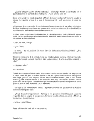 40
Cyanotic Tree
— ¿Cuánto falta para vuestra cabaña desde aquí? —interrumpió Mason, su voz llegaba por el
pasillo. Se detuvo en la entrada de la madriguera—. Puedo caminar hasta allí.
Shaun lanzó una breve mirada disgustada a Mason, de manera sutil pero firmemente sacudió la
cabeza. En respuesta, la línea de la boca de Mason se apretó y sentí una tensión alrededor de
ellos.
—Puede que desees comprobar las condiciones de la carretera antes de que salgas, —intervino
Korbie—. Imagino que debe haber una capa de nieve, de varios centímetros de profundidad. Eso
es bastante alto. Nadie va ira a cualquier lugar esta noche.
—Tienes razón, —dijo Shaun, levantándose de su cómodo asiento—. ¿Puedo ofreceros algo de
beber, chicas? Tenemos agua y chocolate caliente, aunque no puedo dar fe de que esté fresco. Y
dos botellas de cerveza caliente.
—Agua, por favor, —le dije.
— ¿Y tú Korbie?
—Lo mismo, —dijo ella, cruzando sus manos sobre sus rodillas con una sonrisa ganadora—. ¿Y tu
compañero?
Mason se movía cerca de la entrada, tenía una mirada nublada, como su estuviera incómodo.
Debía haber estado pensando mucho en algo, porque después de unos segundos, pregunto—:
¿Qué?
— ¿Algo para beber?
—Iré yo mismo.
Cuando Shaun desapareció en la cocina, Mason metió sus manos en sus bolsillos y se apoyó contra
la pared, nunca nos quitó la vista de encima. Incliné una ceja de modo desafiante. Me dije que
sería mejor ignorarlo, pero no podía evitarlo. La curiosidad me mataba. ¿Qué lo tenía de mal
humor? ¿Dónde estaba el amable y, me atrevería a decir, sexy chico de esta mañana? Porque
quería a ese tipo de regreso. De una manera que no podía explicar, quería a ese tipo más de lo que
quería a Calvin en estos momentos. Eso ya era mucho.
—Este lugar es tan adorablemente rústico, —dijo Korbie, mientras sus ojos trazaban las maderas
expuestas a lo largo del techo.
— ¿A cuál de vosotros le pertenece? —Korbie y yo nos quedamos mirándolo cuando Mason no
respondió. Con un suspiro de exasperación, Korbie se levantó del sofá, se acercó a Mason, y
chasqueó sus dedos en su cara.
—Se llama inglés. Utilízalo.
Shaun volvió a entrar en la sala en ese momento.
 