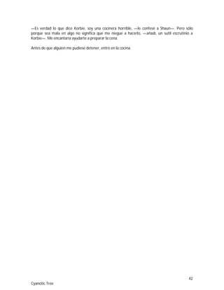 42
Cyanotic Tree
—Es verdad lo que dice Korbie, soy una cocinera horrible, —le confesé a Shaun—. Pero sólo
porque sea mala en algo no significa que me niegue a hacerlo, —añadí, un sutil escrutinio a
Korbie—. Me encantaría ayudarte a preparar la cena.
Antes de que alguien me pudiese detener, entré en la cocina.
 