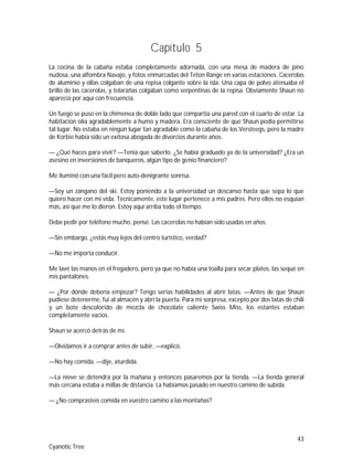 43
Cyanotic Tree
Capítulo 5
La cocina de la cabaña estaba completamente adornada, con una mesa de madera de pino
nudosa, una alfombra Navajo, y fotos enmarcadas del Teton Range en varias estaciones. Cacerolas
de aluminio y ollas colgaban de una repisa colgante sobre la isla. Una capa de polvo atenuaba el
brillo de las cacerolas, y telarañas colgaban como serpentinas de la repisa. Obviamente Shaun no
aparecía por aquí con frecuencia.
Un fuego se puso en la chimenea de doble lado que compartía una pared con el cuarto de estar. La
habitación olía agradablemente a humo y madera. Era consciente de que Shaun podía permitirse
tal lugar. No estaba en ningún lugar tan agradable como la cabaña de los Versteegs, pero la madre
de Korbie había sido un exitosa abogada de divorcios durante años.
— ¿Qué haces para vivir? —Tenía que saberlo. ¿Se había graduado ya de la universidad? ¿Era un
asesino en inversiones de banqueros, algún tipo de genio financiero?
Me iluminó con una fácil pero auto-denigrante sonrisa.
—Soy un zángano del ski. Estoy poniendo a la universidad un descanso hasta que sepa lo que
quiero hacer con mi vida. Técnicamente, este lugar pertenece a mis padres. Pero ellos no esquían
más, así que me lo dieron. Estoy aquí arriba todo el tiempo.
Debe pedir por teléfono mucho, pensé. Las cacerolas no habían sido usadas en años.
—Sin embargo, ¿estás muy lejos del centro turístico, verdad?
—No me importa conducir.
Me lavé las manos en el fregadero, pero ya que no había una toalla para secar platos, las sequé en
mis pantalones.
— ¿Por dónde debería empezar? Tengo serias habilidades al abrir latas. —Antes de que Shaun
pudiese detenerme, fui al almacén y abrí la puerta. Para mi sorpresa, excepto por dos latas de chili
y un bote descolorido de mezcla de chocolate caliente Swiss Miss, los estantes estaban
completamente vacíos.
Shaun se acercó detrás de mí.
—Olvidamos ir a comprar antes de subir, —explicó.
—No hay comida, —dije, aturdida.
—La nieve se detendrá por la mañana y entonces pasaremos por la tienda. —La tienda general
más cercana estaba a millas de distancia. La habíamos pasado en nuestro camino de subida.
— ¿No comprasteis comida en vuestro camino a las montañas?
 