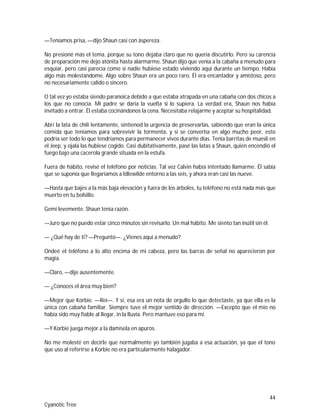 44
Cyanotic Tree
—Teníamos prisa, —dijo Shaun casi con áspereza.
No presioné más el tema, porque su tono dejaba claro que no quería discutirlo. Pero su carencia
de preparación me dejo atónita hasta alarmarme. Shaun dijo que venía a la cabaña a menudo para
esquiar, pero casi parecía como si nadie hubiese estado viviendo aquí durante un tiempo. Había
algo más molestándome. Algo sobre Shaun era un poco raro. Él era encantador y amistoso, pero
no necesariamente calido o sincero.
O tal vez yo estaba siendo paranoica debido a que estaba atrapada en una cabaña con dos chicos a
los que no conocía. Mi padre se daría la vuelta si lo supiera. La verdad era, Shaun nos había
invitado a entrar. Él estaba cocinándonos la cena. Necesitaba relajarme y aceptar su hospitalidad.
Abrí la lata de chili lentamente, sintienod la urgencia de preservarlas, sabiendo que eran la única
comida que teníamos para sobrevivir la tormenta, y si se convertía en algo mucho peor, esto
podría ser todo lo que tendríamos para permanecer vivos durante días. Tenía barritas de muesli en
el Jeep, y ojala las hubiese cogido. Casi dubitativamente, pasé las latas a Shaun, quien encendió el
fuego bajo una cacerola grande situada en la estufa.
Fuera de hábito, revisé el teléfono por noticias. Tal vez Calvin había intentado llamarme. Él sabía
que se suponía que llegaríamos a Idlewilde entorno a las seis, y ahora eran casi las nueve.
—Hasta que bajes a la más baja elevación y fuera de los árboles, tu teléfono no está nada más que
muerto en tu bolsillo.
Gemí levemente. Shaun tenía razón.
—Juro que no puedo estar cinco minutos sin revisarlo. Un mal hábito. Me siento tan inútil sin él.
— ¿Qué hay de ti? —Preguntó—. ¿Vienes aquí a menudo?
Ondeé el teléfono a lo alto encima de mi cabeza, pero las barras de señal no aparecieron por
magia.
—Claro, —dije ausentemente.
— ¿Conoces el área muy bien?
—Mejor que Korbie. —Reí—. Y sí, esa era un nota de orgullo lo que detectaste, ya que ella es la
única con cabaña familiar. Siempre tuve el mejor sentido de dirección. —Excepto que el mío no
había sido muy fiable al llegar, in la lluvia. Pero mantuve eso para mí.
—Y Korbie juega mejor a la damisela en apuros.
No me molesté en decirle que normalmente yo también jugaba a esa actuación, ya que el tono
que uso al referirse a Korbie no era particularmente halagador.
 