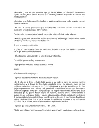 45
Cyanotic Tree
—Entonces, ¿chicas os vais a querdar aquí por las vacaciones de primavera? —Continuó—.
Dejame adivinar, ¿fin de semana de chicas en la cabaña? ¿Montones de películas de Christian Bale,
helado y cotilleos?
—Cambia a Jame McAvoy por Christian Bale, y podrías muy bien entrar en los negocios como un
psíquico, —bromeé.
—En serio, de verdad quiero saber que estáis haciendo aquí arriba. Vosotras sabéis sobre mí,
ahora es mi turno de averiguar sobre vosotras.
Quería resaltar que sabía casi nada de él, pero estaba más que feliz de hablar sobre mí.
—Korbie y yo estamos viajando con mochila a la cresta de Teton Range. Cuarenta millas. Hemos
estado preparándonos para este viaje todo el año.
Su ceño se arqueó en admiración.
— ¿Toda la cresta? Impresionante. No tomes esto de forma errónea, pero Korbie no me encaja
con el tipo de aficionadas al aire libre.
—Oh, ella aún no sabe nada sobre la parte de las cuarenta millas.
Eso me hizo ganar una alta y resonante risa.
—Ojala pudiese ver su cara cuando le lances la noticia.
Sonreí.
—Será memorable, estoy segura.
—Apuesto a que tienes montones de cosas dulces en el coche.
—En lo alto de la línea. —Korbie había puesto a su madre a cargo de comprar nuestros
equipamientos, y la Señora Versteeg había pasado la tarea a su asistente, quien no tuvo
problemas gastando el dinero de su jefa. Todo había llegado al Next Day Air del Cabela. No iba a
quejarme por nuestra fruta caída del cielo, pero había una diminuta bandera roja. Sabía que el
Señor Versteeg había hecho que Calvin pagase por sus propios equipamientos durante años. Si Cal
averiguaba que sus padres habían pagado los nuestros, estallaría en ira. Constantemente se
quejaba de que protegían a Korbie, y cuando habíamos salido, él había cuidado el resentimiento
de que sus padres ni siquiera intentando hacer las cosas justas entre él y su hermana. Dudaba que
hubiese cambiado desde que se fue a Stanford. Por el bien de mantener la paz, tendría que
recordar a Korbie no mencionar nada sobre nuestro equipamiento a Calvin.
—Apuesto que serás una experta en el área, —dijo Shaun.
Él había abierto la puerta con un pequeño cumplido, y me encontré conduciendo a lo largo de eso.
 
