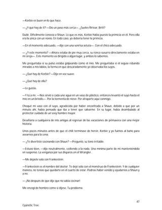 47
Cyanotic Tree
—Korbie es buen en lo que hace.
— ¿Y qué hay de ti? —Dio un paso más cerca—. ¿Sueles flirtear, Britt?
Dudé. Difícilmente conocía a Shaun. Lo que es más, Korbie había puesto la primicia en él. Pero ella
era la única con un novio. En todo caso, yo debería tener la primicia.
—En el momento adecuado, —dije con una sonrisa astuta—. Con el chico adecuado.
— ¿Y este momento? —Ahora estaba de pie muy cerca, su ronco susurro directamente estaba en
mi oreja—. Este momento va dirigido a algún lugar, y ambos lo sabemos.
Me preguntaba si su pulso estaba golpeando como el mío. Me preguntaba si él seguía robando
miradas a mis labios, la forma en que descaradamente yo observaba los suyos.
— ¿Qué hay de Korbie? —Dije en voz suave.
— ¿Qué hay de ella?
—Le gustas.
—Y tú a mí. —Nos sirvió a cada uno agua en un vaso de plástico, entonces levantó el suyo hasta el
mío en un brindis—. Por la tormenta de nieve. Por atraparte aquí conmigo.
Choqué mi vaso con el suyo, agradecida por haber encontrado a Shaun, debido a que por un
minuto ahí, había pensado que iba a tener que salvarme. En su lugar, había deambulado al
protector cuidado de un sexy hombre mayor.
Desafiaría a cualquiera de mis amigas al regresar de las vacaciones de primavera con una mejor
historia.
Unos pocos minutos antes de que el chili terminase de hervir, Korbie y yo fuimos al baño para
asearnos para la cena.
— ¿Te divertiste cocinando con Shaun? —Preguntó, su tono irritable.
—Estuvo bien, —dije neutralmente, cediendo a la nada. Una mínima parte de mi manteniéndola
en suspenso. La venganza por sus disparos en el Wrangler.
—Me dejaste sola con Frankestein.
—Frankestein es el nombre del doctor. Te dejé sola con el monstruo de Frankestein. Y de cualquier
manera, no tenías que quedarte en el cuarto de estar. Podrías haber venido y ayudarnos a Shaun y
a mí.
— ¡No después de que dije que no sabía cocinar!
Me encogí de hombro como si dijese, Tu problema.
 