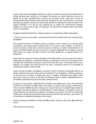 4
Cyanotic Tree
La puerta del asiento del pasajero del Chevy se abrió y la visión de Lauren paró de balancearse el
tiempo suficiente para centrarse en el vaquero. Por primera vez, notó la distintiva curva en el
puente de su nariz, probablemente un trofeo de una pelea de bar. Saber que él tenía un
temperamento ardiente debería haber hecho que le gustase más, pero curiosamente, se encontró
deseando que pudiese encontrar un hombre que ejerciera la moderación en lugar de volver a los
ataques infantiles. Era el tipo de cosa civilizada que su madre diría. Interiormente dándose
latigazos a sí misma, Lauren culpó a la fatiga por su irritantemente sensible actitud. Necesitaba
dormir. De inmediato.
El vaquero levantó el Stetson de su cabeza y lo puso en su propio lioso cabello rubio rapado.
—El que lo encuentra se lo queda —quiso protestar ella. Pero no podía hacer que su boca formara
las palabras.
Él la levantó del asiento y la balanceó sobre su hombro. La parte trasera de su vestido estaba
levantándose, pero parecía que no podía ordenar a sus manos a que lo bajasen. Su cabeza se
sentía tan pesada y frágil como uno de los vasos de cristal de su madre. Confusamente, en el
preciso momento después de que tuvo la idea, su cabeza milagrosamente se aligeró y pareció
flotar lejos de su cuerpo. No podía recordar cómo había llegado ahí. ¿La habían llevado en la
camioneta?
Lauren miró los tacones en las botas del vaquero haciendo huellas en la nieve sucia. Su cuerpo se
balanceaba con cada paso, y estaba haciendo que su estómago se retorciese. El amargo aire frío,
mezclado con el afilado olor de los pinos, quemó el interior de su nariz. Un columpio chirrió en sus
cadenas y los repiques del viento hicieron una suave y tintineante música en la oscuridad. El
sonido la hizo suspirar. La hizo temblar.
Lauren escuchó al vaquero desbloquear una puerta. Intentó mantener los parpados abiertos el
tiempo suficiente como para captar una leve sensación de sus alrededores. Tendría que llamar a
su hermano por la mañana y pedirle que fuera a recogerla. Asumiendo que pudiera darle
direcciones, pensó con ironía. Su hermano la conduciría hasta la cabaña, regañándola por ser
descuidada y autodestructiva, pero él vendría. Siempre lo hacía.
El vaquero la puso de pie, cogiéndola de los hombros para balancearla. Lauren miró alrededor
lentamente. Una cabaña. La había traído a una cabaña. La sala de estar en la que estaban de pie
tenía un rustico mobiliario de pino, el tipo que se veía de mal gusto en cualquier lugar excepto en
una cabaña. Una puerta abierta en el lado lejano de la sala conducía a un pequeño cuarto de
almacenamiento con estanterías de plástico a lo largo de las paredes. El cuarto de almacenaje
estaba vacío, excepto por una desconcertante poste que iba del suelo al techo, y una cámara en
un trípode que estaba posicionada para mirar al poste.
Incluso a través de la confusión, el temor atornilló a Lauren. Tenía que salir de ahí. Algo malo iba a
ocurrir.
Pero sus pies no se moverían.
 