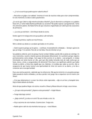 49
Cyanotic Tree
— ¿Y se te ocurrió que podría querer saberlo ahora?
—Necesitas un golpe a la realidad. Tenemos el resto de nuestras vidas para estar comprometidas.
En este momento, la vida es sobre pasarlo bien.
¿Es eso lo que Calvin se dijo mientras besaba a Rachel? ¿Que la diversión se antepone a su palabra
hacia mí? ¿Y cómo había Rachel justificado sus acciones? No podía esperar a preguntárselo. Tacha
mis anteriores planes. No había forma de que estuviese enganchada con Calvin para las vacaciones
de primavera.
— ¡La cena ya está lista! —Giró Shaun desde la cocina.
Korbie agarró mi manga antes de que pudiese salir del baño.
—Tengo la primicia, repitió con más firmeza.
Miré a dónde sus dedos se curvaban apretados en mi camisa.
—Solo le quieres porque yo lo quiero, —continuó, irracionalmente enfadada—. Siempre quieres lo
que yo tengo. Y es cansino. Para de ser tan falsa. Para de intentar ser yo.
Sus palabras ardieron, pero no porque fueran verdad. Odiaba cuando ella se ponía así conmigo. En
esos momentos, nuestra relación parecía demasiado disfuncional, me cuestioné porque siquiera
permanecíamos como amigas. Casi saqué la lista secreto en su diario —casi pregunté, si estaba
intentando con tanta fuerza ser ella, ¿por qué ella estaba tomando nota de cada cosita que yo
hacía, decía, y tenía, y asegurándose de detenerlo? Pero hacer eso significaría admitir que había
mirado su diario, y tenía más orgullo que eso. Además, si revelaba que sabía su secreto, ella se
aseguraría de que nunca tuviese una oportunidad de mirar de nuevo en su diario, y no iba a
renunciar aún a esa oportunidad.
Puse una sonrisa paciente, sabiendo que la enfurecería. Ella quería meterme en una pelea porque
había pasado la noche enfadada, y no iba a perder este juego. Iba a coquetear con mi trasero con
Shaun.
—Creo que deberíamos ir a cenar; los chicos están esperando, —dije en un leve y tranquilo tono.
Dejé el baño delante de Korbie.
Antes de que pudiese llegar a la cocina, escuché a Shaun y Mason discutir en bajo, voces tensas.
— ¿En qué estás pensando? ¿Siquiera estás pensando? —Exigió Mason.
—Tengo todo bajo control.
— ¿Bajo control? ¿Lo dices en serio? Da una mirada a esto, tio.
—Voy a sacarnos de esto mañana. Estamos bien. Tengo esto.
—Nadie quiere salir de esta montaña más que yo, —siseó Mason.
 