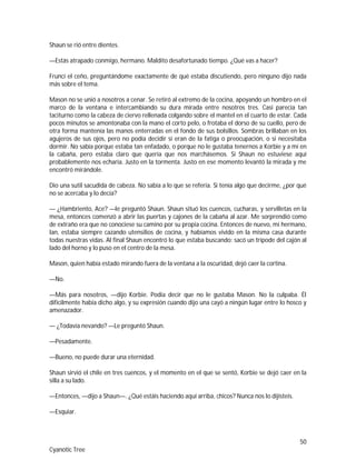 50
Cyanotic Tree
Shaun se rió entre dientes.
—Estás atrapado conmigo, hermano. Maldito desafortunado tiempo. ¿Qué vas a hacer?
Fruncí el ceño, preguntándome exactamente de qué estaba discutiendo, pero ninguno dijo nada
más sobre el tema.
Mason no se unió a nosotros a cenar. Se retiró al extremo de la cocina, apoyando un hombro en el
marco de la ventana e intercambiando su dura mirada entre nosotros tres. Casi parecía tan
taciturno como la cabeza de ciervo rellenada colgando sobre el mantel en el cuarto de estar. Cada
pocos minutos se amontonaba con la mano el corto pelo, o frotaba el dorso de su cuello, pero de
otra forma mantenía las manos enterradas en el fondo de sus bolsillos. Sombras brillaban en los
agujeros de sus ojos, pero no podía decidir si eran de la fatiga o preocupación, o si necesitaba
dormir. No sabía porque estaba tan enfadado, o porque no le gustaba tenernos a Korbie y a mí en
la cabaña, pero estaba claro que quería que nos marchásemos. Si Shaun no estuviese aquí
probablemente nos echaría. Justo en la tormenta. Justo en ese momento levantó la mirada y me
encontró mirándole.
Dio una sutil sacudida de cabeza. No sabía a lo que se refería. Si tenía algo que decirme, ¿por qué
no se acercaba y lo decía?
— ¿Hambriento, Ace? —le preguntó Shaun. Shaun situó los cuencos, cucharas, y servilletas en la
mesa, entonces comenzó a abrir las puertas y cajones de la cabaña al azar. Me sorprendió como
de extraño era que no conociese su camino por su propia cocina. Entonces de nuevo, mi hermano,
Ian, estaba siempre cazando utensilios de cocina, y habíamos vivido en la misma casa durante
todas nuestras vidas. Al final Shaun encontró lo que estaba buscando: sacó un trípode del cajón al
lado del horno y lo puso en el centro de la mesa.
Mason, quien había estado mirando fuera de la ventana a la oscuridad, dejó caer la cortina.
—No.
—Más para nosotros, —dijo Korbie. Podía decir que no le gustaba Mason. No la culpaba. Él
difícilmente había dicho algo, y su expresión cuando dijo una cayó a ningún lugar entre lo hosco y
amenazador.
— ¿Todavía nevando? —Le preguntó Shaun.
—Pesadamente.
—Bueno, no puede durar una eternidad.
Shaun sirvió el chile en tres cuencos, y el momento en el que se sentó, Korbie se dejó caer en la
silla a su lado.
—Entonces, —dijo a Shaun—. ¿Qué estáis haciendo aquí arriba, chicos? Nunca nos lo dijisteis.
—Esquiar.
 
