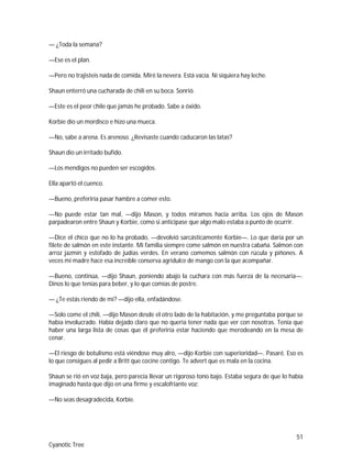 51
Cyanotic Tree
— ¿Toda la semana?
—Ese es el plan.
—Pero no trajisteis nada de comida. Miré la nevera. Está vacía. Ni siquiera hay leche.
Shaun enterró una cucharada de chili en su boca. Sonrió.
—Este es el peor chile que jamás he probado. Sabe a óxido.
Korbie dio un mordisco e hizo una mueca.
—No, sabe a arena. Es arenoso. ¿Revisaste cuando caducaron las latas?
Shaun dio un irritado bufido.
—Los mendigos no pueden ser escogidos.
Ella apartó el cuenco.
—Bueno, preferiría pasar hambre a comer esto.
—No puede estar tan mal, —dijo Mason, y todos miramos hacia arriba. Los ojos de Mason
parpadearon entre Shaun y Korbie, como si anticipase que algo malo estaba a punto de ocurrir.
—Dice el chico que no lo ha probado, —devolvió sarcásticamente Korbie—. Lo que daría por un
filete de salmón en este instante. Mi familia siempre come salmón en nuestra cabaña. Salmon con
arroz jazmín y estofado de judías verdes. En verano comemos salmón con rúcula y piñones. A
veces mi madre hace esa increíble conserva agridulce de mango con la que acompañar.
—Bueno, continúa, —dijo Shaun, poniendo abajo la cuchara con más fuerza de la necesaria—.
Dinos lo que tenías para beber, y lo que comías de postre.
— ¿Te estás riendo de mí? —dijo ella, enfadándose.
—Solo come el chili, —dijo Mason desde el otro lado de la habitación, y me preguntaba porque se
había involucrado. Había dejado claro que no quería tener nada que ver con nosotras. Tenía que
haber una larga lista de cosas que él preferiría estar haciendo que merodeando en la mesa de
cenar.
—El riesgo de botulismo está viéndose muy alro, —dijo Korbie con superioridad—. Pasaré. Eso es
lo que consigues al pedir a Britt que cocine contigo. Te advert que es mala en la cocina.
Shaun se rió en voz baja, pero parecía llevar un rigoroso tono bajo. Estaba segura de que lo había
imaginado hasta que dijo en una firme y escalofriante voz:
—No seas desagradecida, Korbie.
 