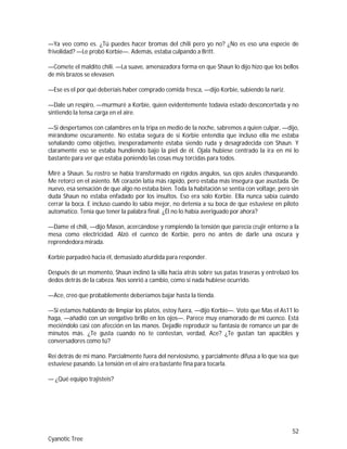 52
Cyanotic Tree
—Ya veo como es. ¿Tú puedes hacer bromas del chili pero yo no? ¿No es eso una especie de
frivolidad? —Le probó Korbie—. Además, estaba culpando a Britt.
—Comete el maldito chili. —La suave, amenazadora forma en que Shaun lo dijo hizo que los bellos
de mis brazos se elevasen.
—Ese es el por qué deberíais haber comprado comida fresca, —dijo Korbie, subiendo la nariz.
—Dale un respiro, —murmuré a Korbie, quien evidentemente todavía estado desconcertada y no
sintiendo la tensa carga en el aire.
—Si despertamos con calambres en la tripa en medio de la noche, sabremos a quien culpar, —dijo,
mirándome oscuramente. No estaba segura de si Korbie entendía que incluso ella me estaba
señalando como objetivo, inesperadamente estaba siendo ruda y desagradecida con Shaun. Y
claramente eso se estaba hundiendo bajo la piel de él. Ojala hubiese centrado la ira en mi lo
bastante para ver que estaba poniendo las cosas muy torcidas para todos.
Miré a Shaun. Su rostro se había transformado en rígidos ángulos, sus ojos azules chasqueando.
Me retorcí en el asiento. Mi corazón latía más rápido, pero estaba más insegura que asustada. De
nuevo, esa sensación de que algo no estaba bien. Toda la habitación se sentía con voltage, pero sin
duda Shaun no estaba enfadado por los insultos. Eso era solo Korbie. Ella nunca sabía cuándo
cerrar la boca. E incluso cuando lo sabía mejor, no detenía a su boca de que estuviese en piloto
automatico. Tenía que tener la palabra final. ¿Él no lo había averiguado por ahora?
—Dame el chili, —dijo Mason, acercándose y rompiendo la tensión que parecía crujir entorno a la
mesa como electricidad. Alzó el cuenco de Korbie, pero no antes de darle una oscura y
reprendedora mirada.
Korbie parpadeó hacia él, demasiado aturdida para responder.
Después de un momento, Shaun inclinó la silla hacia atrás sobre sus patas traseras y entrelazó los
dedos detrás de la cabeza. Nos sonrió a cambio, como si nada hubiese ocurrido.
—Ace, creo que probablemente deberíamos bajar hasta la tienda.
—Si estamos hablando de limpiar los platos, estoy fuera, —dijo Korbie—. Voto que Mas el As11 lo
haga, —añadió con un vengativo brillo en los ojos—. Parece muy enamorado de mi cuenco. Está
meciéndolo casi con afección en las manos. Dejadle reproducir su fantasía de romance un par de
minutos más. ¿Te gusta cuando no te contestan, verdad, Ace? ¿Te gustan tan apacibles y
conversadores como tú?
Reí detrás de mi mano. Parcialmente fuera del nerviosismo, y parcialmente difusa a lo que sea que
estuviese pasando. La tensión en el aire era bastante fina para tocarla.
— ¿Qué equipo trajisteis?
 