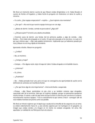 53
Cyanotic Tree
Me llevó un momento darme cuenta de que Mason estaba dirigiéndose a mí. Había llevado el
cuenco de Korbie al fregadero, y había hecho la pregunta sin molestarse en darse la vuelta y
mirarme.
—Tu coche. ¿Qué equipo empacasteis? —repitió—. ¿Qué trajisteis a las montañas?
— ¿Por qué? —No veía lo que nuestro equipo tenía que ver con algo.
— ¿Bolsas de dormir, tiendas, comida no perecedera? ¿Algo útil?
— ¿Útil para quién? Ya tenéis una cabaña amueblada.
—Tenemos sacos de dormir, una tienda, kid de primeros auxilios, y algo de comida, —dijo
Korbie—. Pero todo está atrapado en el coche. El cual está atascado en la carretera. Lo cual es el
por qué vinimos aquí. —Dijo cada palabra lentamente, implicando que ya habíamos pasado por
esto y Mason no era muy rápido al entenderlo.
Ignorando a Korbie, Mason me preguntó:
— ¿Cerillas?
—No, un mechero.
— ¿Compas y mapa?
—Compas. —Por alguna razón, dejé el mapa de Calvin. Estaba atrapado en mi bolsillo trasero.
— ¿Linternas?
—Sí, y faros.
— ¿Picahielos?
—No. —Había pensado traer uno, pero creí que no conseguiría una oportunidad de usarlo con la
definición de caminata con mochila de Korbie.
— ¿Por qué tiene algo de esto importancia? —Intersectó Korbie, exasperada.
—Porque, —dijo Shaun, poniéndose en pie—,Ace y yo también estamos aquí atrapados,
esperando salir de la tormenta. Solo que no trajimos equipaje, porque no planeamos quedarnos
mucho tiempo. Si vamos a salir de aquí antes de que la nieve se derrita y las carreteras se aclaren,
necesitaremos vuestros equipos. Y eso es exactamente lo que vamos a hacer –conseguir salir de
esta maldita montaña tan pronto como sea posible.
Me llevó un minuto registrar que el objeto que sacaba de la cinturilla de los vaqueros era un arma.
La ondeó violentamente hacia mí, y una extraña urgencia por reír burbujeó en mi garganta. La
imagen que estaba viendo y la imagen en mi mente no estaban encajando. Un arma. Me
apuntaba. La realidad de eso flotó justo fuera de alcance.
 