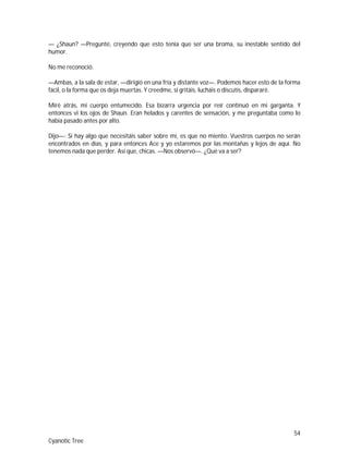 54
Cyanotic Tree
— ¿Shaun? —Pregunté, creyendo que esto tenía que ser una broma, su inestable sentido del
humor.
No me reconoció.
—Ambas, a la sala de estar, —dirigió en una fría y distante voz—. Podemos hacer esto de la forma
fácil, o la forma que os deja muertas. Y creedme, si gritáis, lucháis o discutís, dispararé.
Miré atrás, mi cuerpo entumecido. Esa bizarra urgencia por reír continuó en mi garganta. Y
entonces vi los ojos de Shaun. Eran helados y carentes de sensación, y me preguntaba como lo
había pasado antes por alto.
Dijo—: Si hay algo que necesitáis saber sobre mí, es que no miento. Vuestros cuerpos no serán
encontrados en días, y para entonces Ace y yo estaremos por las montañas y lejos de aquí. No
tenemos nada que perder. Así que, chicas. —Nos observó—. ¿Qué va a ser?
 