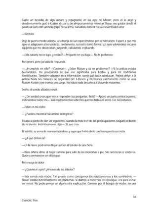 56
Cyanotic Tree
Capté un destello de algo oscuro y repugnante en los ojos de Mason, pero él lo alejó y
obedientemente guió a Korbie al cuarto de almacenamiento mientras Shaun me guiaba desde el
pasillo al baño con un rudo golpe de su arma. Sacudió la cabeza hacia el asiento del váter.
—Siéntate.
Dejó la puerta medio abierta, una franja de luz esparciéndose por la habitación. Esperé a que mis
ojos se adaptasen a las sombras. Lentamente, su rostro tomó forma, sus ojos volviéndose oscuros
agujeros que me observaban, juzgando, calculando, evaluando.
—Esta cabaña no es tuya, ¿verdad? —Pregunté en voz baja—. No te pertenece.
Me ignoró, pero ya sabía la respuesta.
— ¿Irrumpiste en ella? —Continué—. ¿Están Mason y tú en problemas? —Si la policía estaba
buscándoles, me preocupaba lo que eso significaba para Korbie y para mí. Podríamos
identificarlos. También sabíamos otra información, como qué autos conducían. Podría dirigir a la
policía hasta las cámaras de seguridad del 7-Eleven y mostrarles exactamente como se veía
Mason. Korbie y yo éramos una carga. No había nada detuviera a Shaun de matarnos.
Se rió, el sonido afilado y cruel.
— ¿De verdad crees que voy a responder tus preguntas, Britt? —Apoyó un puño contra la pared,
inclinándose sobre mí—. Los equipamientos sobre los que nos hablaste antes. Los necesitamos.
—Están en mi coche.
— ¿Puedes encontrar tu camino de regreso?
Estaba a punto de dar un seguro no, cuando la más leve de las preocupaciones rasguñó el borde
de mi mente. Instintivamente, dije—: Sí, eso creo.
Él asintió, su arma de mano relajándose, y supe que había dado con la respuesta correcta.
— ¿A qué distancia?
—En la nieve, podríamos llegar a él en alrededor de una hora.
—Bien. Ahora dime el mejor camino para salir de las montañas a pie. Sin carreteras o senderos.
Quiero permanecer en el bosque.
Me encogí de dolor.
— ¿Quieres ir a pie? ¿A través de los árboles?
—Nos vamos esta noche. Tan pronto como consigamos los equipamientos y los suministros. —
Shaun estaba definitivamente en problemas. Si íbamos a meternos en el bosque, era para evitar
ser vistos. No podía pensar en alguna otra explicación. Caminar por el bosque de noche, en una
 